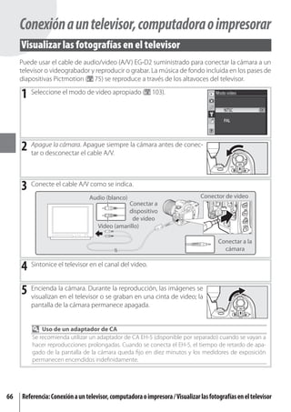 Conexión a un televisor, computadora o impresorar
     Visualizar las fotografías en el televisor
     Puede usar el cable de audio/video (A/V) EG-D2 suministrado para conectar la cámara a un
     televisor o videograbador y reproducir o grabar. La música de fondo incluida en los pases de
     diapositivas Pictmotion ( 75) se reproduce a través de los altavoces del televisor.

     1 Seleccione el modo de video apropiado (             103).




     2 Apague la cámara.elApagueA/V. la cámara antes de conec-
       tar o desconectar cable
                                 siempre




     3 Conecte el cable A/V como se indica.
                                 Audio (blanco)                                 Conector de video
                                               Conectar a
                                               dispositivo
                                                 de video
                                    Video (amarillo)

                                                                                       Conectar a la
                                                                                         cámara


     4 Sintonice el televisor en el canal del video.
     5 Encienda la cámara. Durante la reproducción,cintaimágenes se
       visualizan en el televisor o se graban en una
                                                     las
                                                         de video; la
         pantalla de la cámara permanece apagada.


             Uso de un adaptador de CA
         Se recomienda utilizar un adaptador de CA EH-5 (disponible por separado) cuando se vayan a
         hacer reproducciones prolongadas. Cuando se conecta el EH-5, el tiempo de retardo de apa-
         gado de la pantalla de la cámara queda ﬁjo en diez minutos y los medidores de exposición
         permanecen encendidos indeﬁnidamente.




66   Referencia: Conexión a un televisor, computadora o impresora / Visualizar las fotografías en el televisor
 