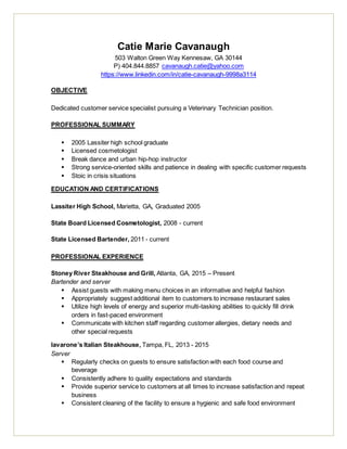 Catie Marie Cavanaugh
503 Walton Green Way Kennesaw, GA 30144
P) 404.844.8857 cavanaugh.catie@yahoo.com
https://www.linkedin.com/in/catie-cavanaugh-9998a3114
OBJECTIVE
Dedicated customer service specialist pursuing a Veterinary Technician position.
PROFESSIONAL SUMMARY
 2005 Lassiter high school graduate
 Licensed cosmetologist
 Break dance and urban hip-hop instructor
 Strong service-oriented skills and patience in dealing with specific customer requests
 Stoic in crisis situations
EDUCATION AND CERTIFICATIONS
Lassiter High School, Marietta, GA, Graduated 2005
State Board Licensed Cosmetologist, 2008 - current
State Licensed Bartender, 2011 - current
PROFESSIONAL EXPERIENCE
Stoney River Steakhouse and Grill, Atlanta, GA, 2015 – Present
Bartender and server
 Assist guests with making menu choices in an informative and helpful fashion
 Appropriately suggest additional item to customers to increase restaurant sales
 Utilize high levels of energy and superior multi-tasking abilities to quickly fill drink
orders in fast-paced environment
 Communicate with kitchen staff regarding customer allergies, dietary needs and
other special requests
Iavarone’s Italian Steakhouse, Tampa, FL, 2013 - 2015
Server
 Regularly checks on guests to ensure satisfaction with each food course and
beverage
 Consistently adhere to quality expectations and standards
 Provide superior service to customers at all times to increase satisfaction and repeat
business
 Consistent cleaning of the facility to ensure a hygienic and safe food environment
 