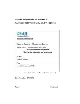 To obtain the degree awarded by ESADE in
MASTER OF RESEARCH IN MANAGEMENT SCIENCES
Master of Research in Management Sciences
Master Thesis / Academic Year 2015-2016
Global sustainable supply chains:
The role of configuration and governance
Student
Esteban Koberg
Tutor
Annachiara Longoni, PhD.
(The field in this table should be filled in by the student / participant.)
Barcelona, June 27th, 2016
Tutor Participant
 