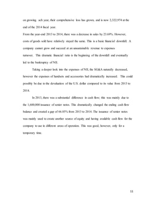 11
on growing. ach year, their comprehensive loss has grown, and is now 2,322,974 at the
end of the 2014 fiscal year.
From the year-end 2013 to 2014, there was a decrease in sales by 23.69%. However,
costs of goods sold have relatively stayed the same. This is a basic financial downfall. A
company cannot grow and succeed at an unsustainable revenue to expenses
turnover. This dramatic financial ratio is the beginning of the downfall and eventually
led to the bankruptcy of NII.
Taking a deeper look into the expenses of NII, the SG&A naturally decreased,
however the expenses of handsets and accessories had dramatically increased. This could
possibly be due to the devaluation of the U.S. dollar compared to its value from 2013 to
2014.
In 2013, there was a substantial difference in cash flow; this was mainly due to
the 1,600,000 issuance of senior notes. This dramatically changed the ending cash flow
balance and created a gap of 66.85% from 2013 to 2014. The issuance of senior notes
was mainly used to create another source of equity and having available cash flow for the
company to use in different areas of operation. This was good, however, only for a
temporary time.
 