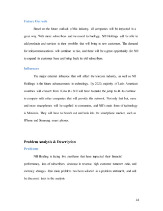 15
Future Outlook
Based on the future outlook of this industry, all companies will be impacted in a
great way. With more subscribers and increased technology, NII Holdings will be able to
add products and services to their portfolio that will bring in new customers. The demand
for telecommunications will continue to rise, and there will be a great opportunity for NII
to expand its customer base and bring back its old subscribers.
Influences
The major external influence that will affect the telecom industry, as well as NII
Holdings is the future advancements in technology. By 2020, majority of Latin American
countries will convert from 3G to 4G. NII will have to make the jump to 4G to continue
to compete with other companies that will provide this network. Not only that but, more
and more smartphones will be supplied to consumers, and NII’s main form of technology
is Motorola. They will have to branch out and look into the smartphone market, such as
IPhone and Samsung smart phones.
Problem Analysis & Description
Problems
NII Holding is facing five problems that have impacted their financial
performance, loss of subscribers, decrease in revenue, high customer turnover ratio, and
currency changes. One main problem has been selected as a problem statement, and will
be discussed later in the analysis.
 
