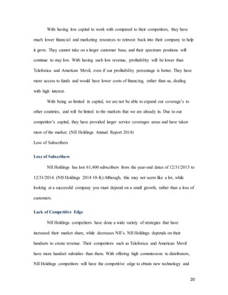 20
With having low capital to work with compared to their competitors, they have
much lower financial and marketing resources to reinvest back into their company to help
it grow. They cannot take on a larger customer base, and their spectrum positions will
continue to stay low. With having such low revenue, profitability will be lower than
Telefonica and American Movil, even if our profitability percentage is better. They have
more access to funds and would have lower costs of financing, rather than us, dealing
with high interest.
With being so limited in capital, we are not be able to expand our coverage’s to
other countries, and will be limted to the markets that we are already in. Due to our
competitor’s capital, they have provided larger service coverages areas and have taken
most of the market. (NII Holdings Annual Report 2014)
Loss of Subscribers
Loss of Subscribers
NII Holdings has lost 61,400 subscribers from the year-end dates of 12/31/2013 to
12/31/2014. (NII Holdings 2014 10-K) Although, this may not seem like a lot, while
looking at a successful company you must depend on a small growth, rather than a loss of
customers.
Lack of Competitive Edge
NII Holdings competitors have done a wide variety of strategies that have
increased their market share, while decreases NII’s. NII Holdings depends on their
handsets to create revenue. Their competitors such as Telefonica and American Movil
have more handset subsidies than them. With offering high commissions to distributors,
NII Holdings competitors will have the competitive edge to obtain new technology and
 