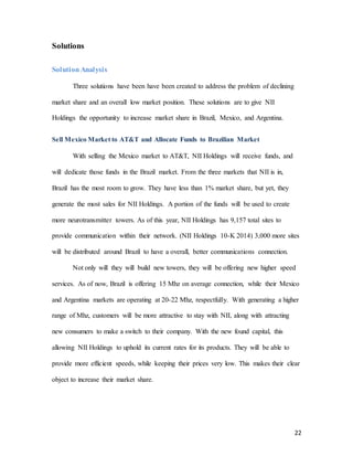 22
Solutions
Solution Analysis
Three solutions have been have been created to address the problem of declining
market share and an overall low market position. These solutions are to give NII
Holdings the opportunity to increase market share in Brazil, Mexico, and Argentina.
Sell Mexico Market to AT&T and Allocate Funds to Brazilian Market
With selling the Mexico market to AT&T, NII Holdings will receive funds, and
will dedicate those funds in the Brazil market. From the three markets that NII is in,
Brazil has the most room to grow. They have less than 1% market share, but yet, they
generate the most sales for NII Holdings. A portion of the funds will be used to create
more neurotransmitter towers. As of this year, NII Holdings has 9,157 total sites to
provide communication within their network. (NII Holdings 10-K 2014) 3,000 more sites
will be distributed around Brazil to have a overall, better communications connection.
Not only will they will build new towers, they will be offering new higher speed
services. As of now, Brazil is offering 15 Mhz on average connection, while their Mexico
and Argentina markets are operating at 20-22 Mhz, respectfully. With generating a higher
range of Mhz, customers will be more attractive to stay with NII, along with attracting
new consumers to make a switch to their company. With the new found capital, this
allowing NII Holdings to uphold its current rates for its products. They will be able to
provide more efficient speeds, while keeping their prices very low. This makes their clear
object to increase their market share.
 
