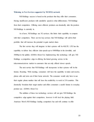 23
Widening to New Services supported by WCDMA network
NII Holdings success is based on the products that they offer their consumers.
Having insufficient products with unreliable speeds is what differentiates NII Holdings
from their competitors. Offering more efficient products can drastically alter the position
NII Holdings is currently in.
As of now, NII holdings use 3G services; this limits their capability to compete
with their competitors. There are two key services that NII Holdings will add to their
portfolio that will increase the potential to gain market share.
The first service they will integrate in their systems will be 4GLTE. LTE has the
capability to deliver fast, efficient data speeds up to 1000Mbps in the downlink, and
50Mbps in the uplinks (GSMA About Us). Implementing this technology will give NII
Holdings a competitive edge in offering the fasted growing service in the
telecommunications market to customers that are only offered slower speeds.
The next service that NII Holdings will incorporate in their systems will be the
feature, Roaming. With roaming, consumers will have the capability to make and receive,
phone calls and texts out of their home network. The consumer would only have to use
their regular phone number that will have the availability to work in 219 countries. This
drastically broadens their target market and offers consumers a useful feature in everyday
product use. (GSMA About Us)
The addition of these two technology services will not give NII Holdings the
competitive edge against their competitors, however it will level the playing field.
American Movil (NII Holdings leading competitor) has and will continue to offer
 