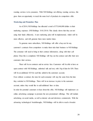 24
roaming services to its consumers. With NII Holdings not offering roaming services, this
gives them an opportunity to reach the same level of products its competitors offer.
Marketing and Promotion Plan
As of 2014, NII Holdings has allocated a total of 573,844,000 dollars to their
marketing expenses. (NII Holdings 10-K 2014) This clearly shows that they are not
using their funds efficiently. A new marketing plan will be implemented, which will be
more effective, and will generate them more market share.
To generate more subscribers, NII Holdings will offer a buy-out for any
customer’s contracts from competitors to make them take their business to NII Holdings.
The consumer will need to bring in their contract information, along with their cell
phone. Once this is completed, NII Holdings will buy out the contract and offer their new
customers their services.
There will be no contracts and no service fees. Customers will be able to have an
open contract with NII Holdings, unlimited talk and text, with 10g of data for $50. There
will be an additional $35 for each line added to the customers account.
Even without a contract, the rates for each consumer will stay the same from the time
they switched to NII Holdings. There will be no increase in price to the customers
account, unless they would like to add additional lines or data.
In order for potential customers to hear about this offer, NII Holdings will implement an
online advertising campaign to promote the new promotional offerings. This will include
advertising on social media, as well as internet ads and television commercials. With the
advancing technological breakthroughs, NII Holdings will be able to reach a broader
 