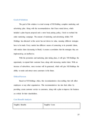 27
Goal of Solution
The goal of this solution is a total revamp of NII Holding complete marketing and
advertising plan. Along with the recommendations that I have stated above, which
included a plan buyout proposal and a more basic pricing policy, I look to overhaul the
entire marketing campaign. The amount of marketing and advertising dollars NII
Holdings has allocated to this sector has not shown its value, meaning different strategies
have to be made. Every market has different means of connecting to its potential clients,
with market share decreasing in Brazil, it creates a correlation that the strategies they are
implementing are ineffective.
With the promotion and marketing plan taking place, it will give NII Holdings the
opportunity to expand their customer base, along with increasing market share. With an
increase of subscribers, more revenue will be generated, which will give NII Holdings the
ability to retain and attract more customers in the future.
Ethical Screen
Based on NII Holdings ethics, this recommendation does nothing that will affect
employees or any other organization. This recommendation ties into their ethics by
providing create customer service to customers, along with a plan to improve the business
as a whole for their shareholders.
Cost Benefit Analysis
Tangible Benefits Tangible Costs
 
