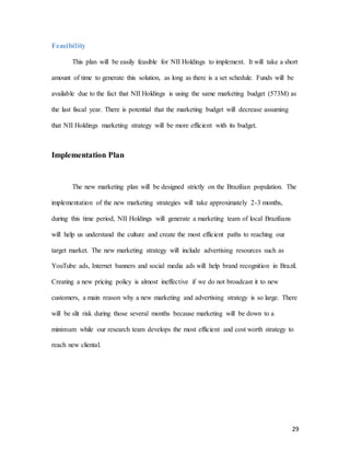 29
Feasibility
This plan will be easily feasible for NII Holdings to implement. It will take a short
amount of time to generate this solution, as long as there is a set schedule. Funds will be
available due to the fact that NII Holdings is using the same marketing budget (573M) as
the last fiscal year. There is potential that the marketing budget will decrease assuming
that NII Holdings marketing strategy will be more efficient with its budget.
Implementation Plan
The new marketing plan will be designed strictly on the Brazilian population. The
implementation of the new marketing strategies will take approximately 2-3 months,
during this time period, NII Holdings will generate a marketing team of local Brazilians
will help us understand the culture and create the most efficient paths to reaching our
target market. The new marketing strategy will include advertising resources such as
YouTube ads, Internet banners and social media ads will help brand recognition in Brazil.
Creating a new pricing policy is almost ineffective if we do not broadcast it to new
customers, a main reason why a new marketing and advertising strategy is so large. There
will be slit risk during those several months because marketing will be down to a
minimum while our research team develops the most efficient and cost worth strategy to
reach new cliental.
 