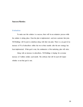 30
SuccessMetrics
Evaluation
To make sure this solution is a success, there will be an evaluation process while
the solution is taking place. Once the plan is implemented, each new customer that joins
NII Holdings will be put in a database along with their rate plan. There is a set goal of an
increase of 5% of subscribers within the two to three months after the new strategy has
been implemented. If that goal is met, the continuation of the marketing plan will strive.
Along with an increase in subscribers, NII Holdings is hoping for a revenue
increase of 3 million dollars each month. The software that will be used will depict
whether or not that goal is met.
 