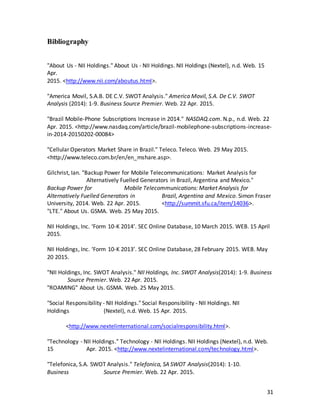 31
Bibliography
"About Us - NII Holdings." About Us - NII Holdings. NII Holdings (Nextel), n.d. Web. 15
Apr.
2015. <http://www.nii.com/aboutus.html>.
"America Movil, S.A.B. DE C.V. SWOT Analysis." America Movil, S.A. De C.V. SWOT
Analysis (2014): 1-9. Business Source Premier. Web. 22 Apr. 2015.
"Brazil Mobile-Phone Subscriptions Increase in 2014." NASDAQ.com. N.p., n.d. Web. 22
Apr. 2015. <http://www.nasdaq.com/article/brazil-mobilephone-subscriptions-increase-
in-2014-20150202-00084>
"Cellular Operators Market Share in Brazil." Teleco. Teleco. Web. 29 May 2015.
<http://www.teleco.com.br/en/en_mshare.asp>.
Gilchrist, Ian. "Backup Power for Mobile Telecommunications: Market Analysis for
Alternatively Fuelled Generators in Brazil, Argentina and Mexico."
Backup Power for Mobile Telecommunications: Market Analysis for
Alternatively Fuelled Generators in Brazil, Argentina and Mexico. Simon Fraser
University, 2014. Web. 22 Apr. 2015. <http://summit.sfu.ca/item/14036>.
"LTE." About Us. GSMA. Web. 25 May 2015.
NII Holdings, Inc. ‘Form 10-K 2014’. SEC Online Database, 10 March 2015. WEB. 15 April
2015.
NII Holdings, Inc. ‘Form 10-K 2013’. SEC Online Database, 28 February 2015. WEB. May
20 2015.
"NII Holdings, Inc. SWOT Analysis." NII Holdings, Inc. SWOT Analysis(2014): 1-9. Business
Source Premier. Web. 22 Apr. 2015.
"ROAMING" About Us. GSMA. Web. 25 May 2015.
"Social Responsibility - NII Holdings." Social Responsibility - NII Holdings. NII
Holdings (Nextel), n.d. Web. 15 Apr. 2015.
<http://www.nextelinternational.com/socialresponsibility.html>.
"Technology - NII Holdings." Technology - NII Holdings. NII Holdings (Nextel), n.d. Web.
15 Apr. 2015. <http://www.nextelinternational.com/technology.html>.
"Telefonica, S.A. SWOT Analysis." Telefonica, SA SWOT Analysis(2014): 1-10.
Business Source Premier. Web. 22 Apr. 2015.
 