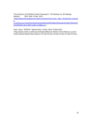 32
"The Evolution of Profitable Growth Powerpoint." NII Holdings Inc. NII Holdings
(Nextel), 2012. Web. 15 Apr. 2015.
<http://webcache.googleusercontent.com/search?q=cache:_qBnc_OhnqEJ:phx.corporat
e-
ir.net/External.File%3Fitem%3DUGFyZW50SUQ9MTQxMjU3fENoaWxkSUQ9LTF8VHlwZT
0z%26t%3D1+&cd=3&hl=en&ct=clnk&gl=us>.
Zohar, Shaul. "REPORT." Market Share. Evolita. Web. 25 May 2015.
<http://alpha.evolita.com/Research/Subject/Movistar-Mexico-Telcel-Mexico-Lusacell-
Unefon-Nextel-Market-Share-Mexico-Y11-Q4-Y12-Q1-Y12-Q2-Y12-Q3-Y12-Q4-Y13-Q1>.
 