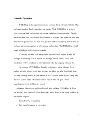 4
Executive Summary
NII Holdings is the telecommunications company that is a branch of Nextel. They
are in three markets; Brazil, Argentina, and Mexico. While NII Holdings is active in
trying to expand their market share and revenue, sales have shown otherwise. Through
out the last four years, total revenue has continued to plummet. This paper will show why
their financial performance has been poor, possible solutions to improve market share, as
well as a final recommendation to help increase market share- That NII Holdings should
launch a Marketing and Promotion campaign.
A company overview will help you give you an in depth analysis in why NII
Holdings is continuing to be in the red. NII Holdings mission, values, vision, and
stakeholders will be introduced to help understand what the company is known for.
An overview of NII Holdings financial performance, along with their Swot
analysis will give a better picture into why they are failing and what they should do to
turn their company around. We will indulge in brief overview of the industry along with
the future outlook of the telecommunications market. This will give a better
understanding in why problems are present.
A fishbone diagram was used to understand what problems NII Holdings is facing,
and why they have continued to have low market share. Stated below are the problems in
the fishbone diagram
 Lack of variety of technology
 Low capital compared to competitors
 