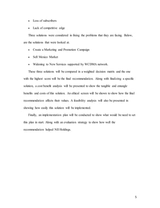 5
 Loss of subscribers
 Lack of competitive edge
Three solutions were considered in fixing the problems that they are facing. Below,
are the solutions that were looked at.
 Create a Marketing and Promotion Campaign
 Sell Mexico Market
 Widening to New Services supported by WCDMA network.
These three solutions will be compared in a weighted decision matrix and the one
with the highest score will be the final recommendation. Along with finalizing a specific
solution, a cost benefit analysis will be presented to show the tangible and entangle
benefits and costs of this solution. An ethical screen will be shown to show how the final
recommendation affects their values. A feasibility analysis will also be presented in
showing how easily this solution will be implemented.
Finally, an implementation plan will be conducted to show what would be need to set
this plan in start. Along with an evaluation strategy to show how well the
recommendation helped NII Holdings.
 