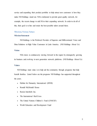 7
service and expanding their product portfolio to help attract new customers is how they
make NII Holdings stand out. NII is dedicated to provide great quality network, for
example, the recent change to add 3G to their expanding network. In order to do all of
this, their goal is to hire and retain the best possible talent around them.
Mission, Vision, Values
MissionStatement
NII Holdings is the Preferred Provider of Superior and Differentiated Voice and
Data Solutions to High Value Customers in Latin America. (NII Holdings About Us)
Vision
NIIs vision is continuously moving forward in the region by strategically growing
its business and evolving to next generation network platforms. (NII Holdings About Us)
Values
NII Holdings main value is to help aid the community through programs that help
benefit families. Listed below are the programs NII Holdings has supported throughout
the years.
 Habitat for Humanity International (HFHI)
 Ronald McDonald House
 Reston Interfaith Inc.
 The International Red Cross
 The United Nations Children’s Fund (UNICEF)
 World Education and Development Fund
 