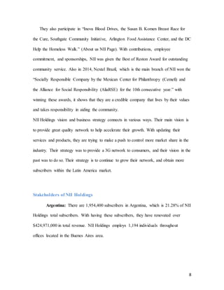 8
They also participate in “Inova Blood Drives, the Susan B. Komen Breast Race for
the Cure, Southgate Community Initiative, Arlington Food Assistance Center, and the DC
Help the Homeless Walk.” (About us NII Page). With contributions, employee
commitment, and sponsorships, NII was given the Best of Reston Award for outstanding
community service. Also in 2014, Nextel Brazil, which is the main branch of NII won the
“Socially Responsible Company by the Mexican Center for Philanthropy (Cemefi) and
the Alliance for Social Responsibility (AliaRSE) for the 10th consecutive year.” with
winning these awards, it shows that they are a credible company that lives by their values
and takes responsibility in aiding the community.
NII Holdings vision and business strategy connects in various ways. Their main vision is
to provide great quality network to help accelerate their growth. With updating their
services and products, they are trying to make a push to control more market share in the
industry. Their strategy was to provide a 3G network to consumers, and their vision in the
past was to do so. Their strategy is to continue to grow their network, and obtain more
subscribers within the Latin America market.
Stakeholders of NII Holdings
Argentina: There are 1,954,400 subscribers in Argentina, which is 21.28% of NII
Holdings total subscribers. With having these subscribers, they have renovated over
$424,971,000 in total revenue. NII Holdings employs 1,194 individuals throughout
offices located in the Buenes Aires area.
 