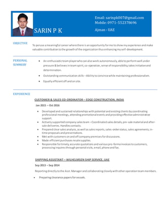 SARIN P K
OBJECTIVE
To peruse ameaningful careerwherethere isanopportunityforme toshow myexperience andmake
valuable contributiontothe growthof the organizationthusenhancingmyself-development.
PERSONAL
SUMMERY
 An enthusiasticteamplayerwhocanalsowork autonomously,abletoperformwell under
pressure &believesinteamspirit,co-operation,sense of responsibility,takesinitiativeand
determination.
 Outstandingcommunicationskills –Abilitytoconvincewhile maintainingprofessionalism.
 Equallyefficientoff andonsite.
EXPERIENCE
CUSTOMER & SALES CO-ORDINATOR – EDGE CONSTRUCTION, INDIA
Jan 2015 – Oct 2016
 Developedandsustained relationshipswithpotential andexistingclientsbycoordinating
professional meetings,attendingpromotionaleventsandprovidingeffectiveadministrative
support.
 Activelysupportedcompanysalesteam –Coordinatedsalesdetails,pre-sale materialandafter-
sale deliveries.Handlescontacts.
 Preparedclearsalesanalysis,aswell assalesreports,sales-orderstatus,salesagreements,in-
time proposalsandpresentations.
 Met withcustomersonandoff companypremisesfordiscussions.
 Made efficientpurchasesresalesupplies.
 Responsible fortimely,accurate quotationsandvariouspro-formainvoicestocustomers,
processinginquiresthroughpersonalvisits,email,phoneandfax.
SHIPPING ASSISTANT – WILHELMSEN SHIP SERVICE, UAE
Sep 2013 – Sep 2014
Reportingdirectlytothe Asst. Managerandcollaboratingcloselywithother operationteammembers.
 Preparingclearance papersforvessels.
Email: sarinpk007@gmail.com
Mobile: 0971-552378696
Ajman - UAE
 