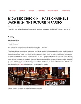 PACKAGES CHANNELS WHY DISH EQUIPMENT ORDER BUSINESS 1­866­951­8912 
 
MIDWEEK CHECK IN – KATE CHANNELS 
JACK IN 24, THE FUTURE IN FARGO 
June 4th, 2014 By Jovel Johnson
 
Let’s check in to see what happened on TV at the beginning of the week (Monday and Tuesday). Here we go: 
 
Monday 
Masterchef (FOX) 
“Top 22 Compete” 
The home cooks are presented with the first mystery box…desserts. 
Chocolate, bananas, strawberries blueberries, and cognac among other things are found in the box. At the end of 
the challenge at least one of them would go home. Desserts sound simple but what the judges see as a possible 
stumbling block for many cooks is overcomplicating the dish…trying to be too fancy. But desserts weren’t the only 
things cooking in the kitchen. Elizabeth and Leslie faced off after Elizabeth named him as the one who needed to 
go home. Not a happy camper. But Ramsay reminded him that he was the oldest and most mature of the bunch 
and he needed to ​act like it​. He apologized…to Ramsay and Elizabeth. 
 
The Top 22 battle it out with the first mystery box challenge. (fox.com) 
 