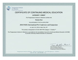 CERTIFICATE OF CONTINUING MEDICAL EDUCATION
CATEGORY 1 CREDIT
The Postgraduate Institute for Medicine certiﬁes that
Yenwen Kuo
has participated in the live activity titled
2016 PAMA International Pre Conference and Symposium
on July 5-10, 2016 in New York, NY
This activity is designated for 32.00 AMA PRA Category 1 Credit(s)™
The Postgraduate Institute for Medicine is accredited by the Accreditation Council for Continuing Medical Education (ACCME)
to provide continuing medical education for physicians.
 