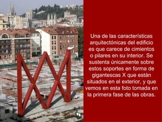 Una de las características
  arquitectónicas del edificio
  es que carece de cimientos
   o pilares en su interior. Se
  sustenta únicamente sobre
  estos soportes en forma de
    gigantescas X que están
 situados en el exterior, y que
vemos en esta foto tomada en
 la primera fase de las obras.
 