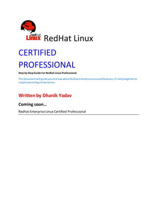 RedHat Linux
CERTIFIED
PROFESSIONAL
Step by StepGuide For Redhat Linux Professional
Thisdocumentwill guide youtoknowaboutRedhatenterpriseLinux andfeatures,it’shelpbeginnerto
install andconfigure the Server.
Written by Dhanik Yadav
Coming soon…
Redhat Enterprise Linux Certified Professional
 