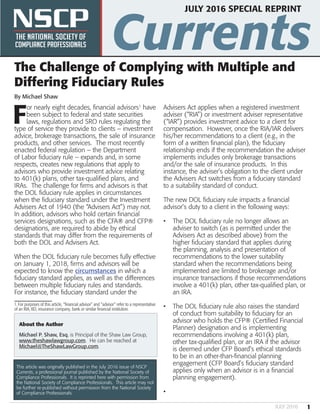 NSCP Currents
1JULY 2016
JULY 2016 SPECIAL REPRINT
The Challenge of Complying with Multiple and
Differing Fiduciary Rules
By Michael Shaw
F
or nearly eight decades, financial advisors1
have
been subject to federal and state securities
laws, regulations and SRO rules regulating the
type of service they provide to clients – investment
advice, brokerage transactions, the sale of insurance
products, and other services. The most recently
enacted federal regulation – the Department
of Labor fiduciary rule -- expands and, in some
respects, creates new regulations that apply to
advisors who provide investment advice relating
to 401(k) plans, other tax-qualified plans, and
IRAs. The challenge for firms and advisors is that
the DOL fiduciary rule applies in circumstances
when the fiduciary standard under the Investment
Advisers Act of 1940 (the “Advisers Act”) may not.
In addition, advisors who hold certain financial
services designations, such as the CFA® and CFP®
designations, are required to abide by ethical
standards that may differ from the requirements of
both the DOL and Advisers Act.
When the DOL fiduciary rule becomes fully effective
on January 1, 2018, firms and advisors will be
expected to know the circumstances in which a
fiduciary standard applies, as well as the differences
between multiple fiduciary rules and standards.
For instance, the fiduciary standard under the
1. For purposes of this article, “financial advisor” and “advisor” refer to a representative
of an RIA, BD, insurance company, bank or similar financial institution.
Advisers Act applies when a registered investment
adviser (“RIA”) or investment adviser representative
(“IAR”) provides investment advice to a client for
compensation. However, once the RIA/IAR delivers
his/her recommendations to a client (e.g., in the
form of a written financial plan), the fiduciary
relationship ends if the recommendation the adviser
implements includes only brokerage transactions
and/or the sale of insurance products. In this
instance, the adviser’s obligation to the client under
the Advisers Act switches from a fiduciary standard
to a suitability standard of conduct.
The new DOL fiduciary rule impacts a financial
advisor’s duty to a client in the following ways:
•	 The DOL fiduciary rule no longer allows an
adviser to switch (as is permitted under the
Advisers Act as described above) from the
higher fiduciary standard that applies during
the planning, analysis and presentation of
recommendations to the lower suitability
standard when the recommendations being
implemented are limited to brokerage and/or
insurance transactions if those recommendations
involve a 401(k) plan, other tax-qualified plan, or
an IRA.
•	 The DOL fiduciary rule also raises the standard
of conduct from suitability to fiduciary for an
advisor who holds the CFP® (Certified Financial
Planner) designation and is implementing
recommendations involving a 401(k) plan,
other tax-qualified plan, or an IRA if the advisor
is deemed under CFP Board’s ethical standards
to be in an other-than-financial planning
engagement (CFP Board’s fiduciary standard
applies only when an advisor is in a financial
planning engagement).
•	
About the Author
Michael P. Shaw, Esq. is Principal of the Shaw Law Group,
www.theshawlawgroup.com. He can be reached at
Michael@TheShawLawGroup.com.
This article was originally published in the July 2016 issue of NSCP
Currents, a professional journal published by the National Society of
Compliance Professionals. It is reprinted here with permission from
the National Society of Compliance Professionals. This article may not
be further re-published without permission from the National Society
of Compliance Professionals.
 