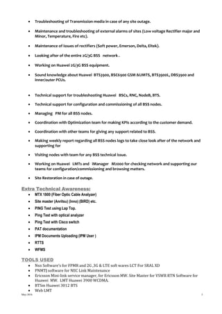 May-2016 3
 Troubleshooting of Transmission media in case of any site outage.
 Maintenance and troubleshooting of external alarms of sites (Low voltage Rectifier major and
Minor, Temperature, Fire etc).
 Maintenance of issues of rectifiers (Soft power, Emerson, Delta, Eltek).
 Looking after of the entire 2G/3G BSS network .
 Working on Huawei 2G/3G BSS equipment.
 Sound knowledge about Huawei BTS3900, BSC6900 GSM &UMTS, BTS3900L, DBS3900 and
inner/outer PCUs.
 Technical support for troubleshooting Huawei BSCs, RNC, NodeB, BTS.
 Technical support for configuration and commissioning of all BSS nodes.
 Managing PM for all BSS nodes.
 Coordination with Optimization team for making KPIs according to the customer demand.
 Coordination with other teams for giving any support related to BSS.
 Making weekly report regarding all BSS nodes logs to take close look after of the network and
supporting for
 Visiting nodes with team for any BSS technical issue.
 Working on Huawei LMTs and iManager M2000 for checking network and supporting our
teams for configuration/commissioning and browsing matters.
 Site Restoration in case of outage.
Extra Technical Awareness:
 MTX 1800 (Fiber Optic Cable Analyzer)
 Site master (Anritsu) (Inno) (BIRD) etc.
 PING Test using Lap Top.
 Ping Test with optical analyzer
 Ping Test with Cisco switch
 PAT documentation
 IPM Documents Uploading (IPM User )
 RTTS
 WFMS
TOOLS USED
 Nsn Software’s for FPMR and 2G ,3G & LTE soft wares LCT For SRAL XD
 PNMTJ software for NEC Link Maintenance
 Ericsson Mini-link service manager, for Ericsson MW. Site Master for VSWR RTN Software for
Huawei MW. LMT Huawei 3900 WCDMA.
 BTSm Huawei 3012 BTS
 Web LMT
 