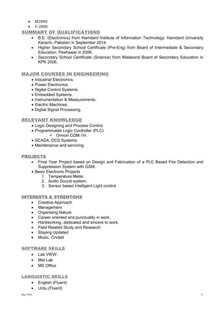 May-2016 4
 M2000
 U 2000
SUMMARY OF QUALIFICATIONS
 B.E. (Electronics) from Hamdard Institute of Information Technology, Hamdard University
Karachi, Pakistan in September 2014.
 Higher Secondary School Certificate (Pre-Eng) from Board of Intermediate & Secondary
Education, Peshawar in 2008.
 Secondary School Certificate (Science) from Malakand Board of Secondary Education in
KPK 2006.
MAJOR COURSES IN ENGINEERING
 Industrial Electronics.
 Power Electronics.
 Digital Control Systems.
 Embedded Systems.
 Instrumentation & Measurements.
 Electric Machines.
 Digital Signal Processing.
RELEVANT KNOWLEDGE
 Logic Designing and Process Control.
 Programmable Logic Controller (PLC)
 Omron CQM-1H.
 SCADA, DCS Systems.
 Maintenance and servicing
PROJECTS
 Final Year Project based on Design and Fabrication of a PLC Based Fire Detection and
Suppression System with GSM.
 Basic Electronic Projects
1. Temperature Meter.
2. Audio Sound system.
3. Sensor based Intelligent Light control.
INTERESTS & STRENTGHS
 Creative Approach
 Management
 Organising Nature
 Career oriented and punctuality in work.
 Hardworking, dedicated and sincere to work.
 Field Related Study and Research
 Staying Updated
 Music, Cricket
SOFTWARE SKILLS
 Lab VIEW.
 Mat Lab
 MS Office
LANGUISTIC SKILLS
 English (Fluent)
 Urdu (Fluent)
 