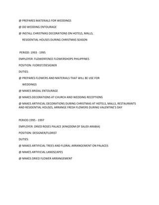 @ PREPARES MATERIALS FOR WEDDINGS
@ DO WEDDING ENTOURAGE
@ INSTALL CHRISTMAS DECORATIONS ON HOTELS, MALLS,
RESIDENTIAL HOUSES DURING CHRISTMAS SEASON
PERIOD: 1993 - 1995
EMPLOYER: FLOWERFENCE FLOWERSHOPS PHILIPPINES
POSITION: FLORIST/DESIGNER
DUTIES:
@ PREPARES FLOWERS AND MATERIALS THAT WILL BE USE FOR
WEDDINGS
@ MAKES BRIDAL ENTOURAGE
@ MAKES DECORATIONS AT CHURCH AND WEDDING RECEPTIONS
@ MAKES ARTIFICIAL DECORATIONS DURING CHRISTMAS AT HOTELS, MALLS, RESTAURANTS
AND RESIDENTIAL HOUSES, ARRANGE FRESH FLOWERS DURING VALENTINE'S DAY
PERIOD:1995 - 1997
EMPLOYER: DRIED ROSES PALACE (KINGDOM OF SAUDI ARABIA)
POSITION: DESIGNER/FLORIST
DUTIES:
@ MAKES ARTIFICIAL TREES AND FLORAL ARRANGEMENT ON PALACES
@ MAKES ARTIFICIAL LANDSCAPES
@ MAKES DRIED FLOWER ARRANGEMENT
 