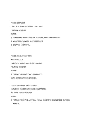 PERIOD: 2007-2008
EMPLOYER: NGAR-TAT PRODUCTION CHINA
POSITION: DESIGNER
DUTIES:
@ MAKES SEASONAL ITEMS SUCH AS SPRING, CHRISTMAS AND FALL
@ MODIFIES DESIGNS ON BUYER'S REQUEST
@ ORGANIZE SHOWROOM
PERIOD: JUNE-AUGUST 2008
MAY-JUNE 2009
EMPLOYER: WORLD FOREST LTD.THAILAND
POSITION: DESIGNER
DUTIES:
@ TO MAKE HANGING X'MAS ORNAMENTS
USING DIFFERENT KINDS OF BEADS.
PERIOD: DECEMBER 2009-FEB.2010
EMPLOYER: PRINCE'S LANDSCAPE ( SINGAPORE )
POSITION: FLORAL DESIGNER
DUTIES:
@ TO MAKE FRESH AND ARTIFICIAL FLORAL DESIGNS TO BE UPLOADED ON THEIR
WEBSITE.
 
