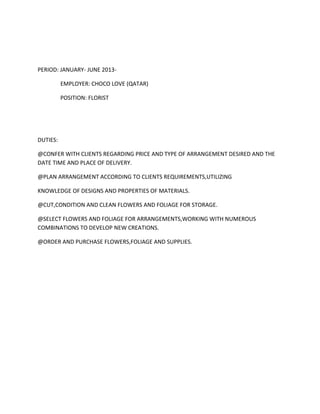 PERIOD: JANUARY- JUNE 2013-
EMPLOYER: CHOCO LOVE (QATAR)
POSITION: FLORIST
DUTIES:
@CONFER WITH CLIENTS REGARDING PRICE AND TYPE OF ARRANGEMENT DESIRED AND THE
DATE TIME AND PLACE OF DELIVERY.
@PLAN ARRANGEMENT ACCORDING TO CLIENTS REQUIREMENTS,UTILIZING
KNOWLEDGE OF DESIGNS AND PROPERTIES OF MATERIALS.
@CUT,CONDITION AND CLEAN FLOWERS AND FOLIAGE FOR STORAGE.
@SELECT FLOWERS AND FOLIAGE FOR ARRANGEMENTS,WORKING WITH NUMEROUS
COMBINATIONS TO DEVELOP NEW CREATIONS.
@ORDER AND PURCHASE FLOWERS,FOLIAGE AND SUPPLIES.
 