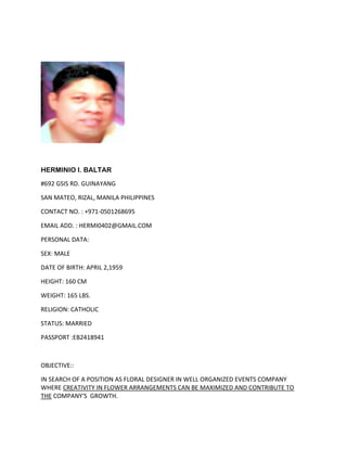 HERMINIO I. BALTAR
#692 GSIS RD. GUINAYANG
SAN MATEO, RIZAL, MANILA PHILIPPINES
CONTACT NO. : +971-0501268695
EMAIL ADD. : HERMI0402@GMAIL.COM
PERSONAL DATA:
SEX: MALE
DATE OF BIRTH: APRIL 2,1959
HEIGHT: 160 CM
WEIGHT: 165 LBS.
RELIGION: CATHOLIC
STATUS: MARRIED
PASSPORT :EB2418941
OBJECTIVE::
IN SEARCH OF A POSITION AS FLORAL DESIGNER IN WELL ORGANIZED EVENTS COMPANY
WHERE CREATIVITY IN FLOWER ARRANGEMENTS CAN BE MAXIMIZED AND CONTRIBUTE TO
THE COMPANY'S GROWTH.
 