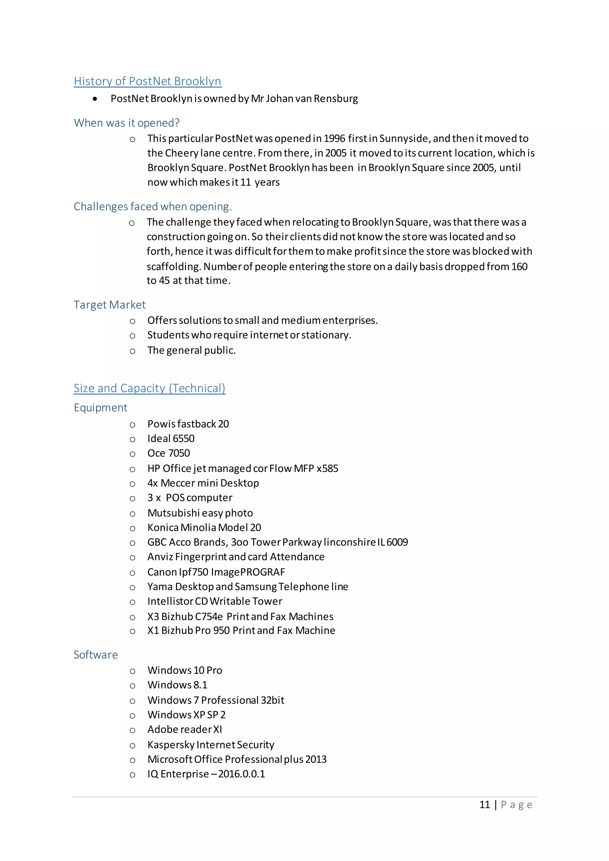 11 | P a g e
History of PostNet Brooklyn
 PostNetBrooklynisownedbyMr JohanvanRensburg
When was it opened?
o ThisparticularPostNetwasopenedin1996 firstinSunnyside,andthenitmovedto
the Cheerylane centre.Fromthere,in2005 it movedtoitscurrent location,whichis
BrooklynSquare.PostNet Brooklynhasbeen inBrooklynSquare since 2005, until
nowwhichmakesit11 years
Challenges faced when opening.
o The challenge theyfacedwhenrelocatingtoBrooklynSquare,wasthatthere wasa
constructiongoingon.So theirclientsdidnotknow the store waslocatedandso
forth,hence itwas difficultforthemtomake profitsince the store wasblockedwith
scaffolding.Numberof people enteringthe store ona dailybasisdroppedfrom160
to 45 at that time.
Target Market
o Offerssolutionstosmall and mediumenterprises.
o Studentswhorequire internetorstationary.
o The general public.
Size and Capacity (Technical)
Equipment
o Powisfastback20
o Ideal 6550
o Oce 7050
o HP Office jetmanagedcorFlow MFP x585
o 4x Meccer mini Desktop
o 3 x POScomputer
o Mutsubishi easyphoto
o KonicaMinoliaModel 20
o GBC Acco Brands, 3oo TowerParkwaylinconshireIL6009
o AnvizFingerprintandcard Attendance
o CanonIpf750 ImagePROGRAF
o Yama DesktopandSamsungTelephone line
o IntellistorCDWritable Tower
o X3 Bizhub C754e PrintandFax Machines
o X1 BizhubPro 950 Printand Fax Machine
Software
o Windows10 Pro
o Windows8.1
o Windows7 Professional 32bit
o WindowsXPSP2
o Adobe readerXI
o KasperskyInternetSecurity
o MicrosoftOffice Professionalplus2013
o IQ Enterprise –2016.0.0.1
 