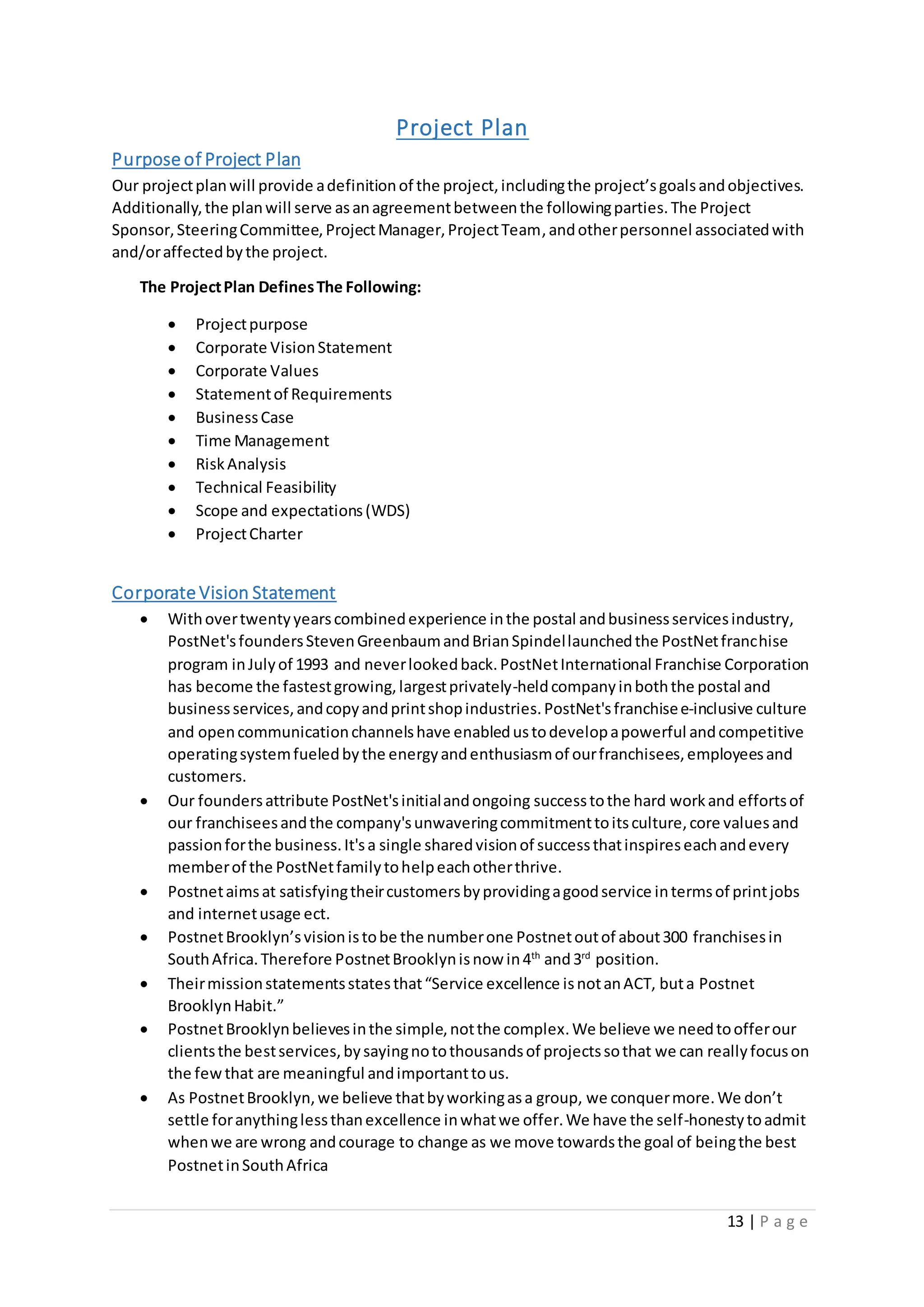 13 | P a g e
Project Plan
Purpose of Project Plan
Our projectplanwill provide adefinitionof the project,includingthe project’sgoalsandobjectives.
Additionally,the planwill serve asanagreementbetweenthe followingparties.The Project
Sponsor,SteeringCommittee,ProjectManager,ProjectTeam,andotherpersonnel associatedwith
and/oraffectedbythe project.
The ProjectPlan DefinesThe Following:
 Projectpurpose
 Corporate VisionStatement
 Corporate Values
 Statementof Requirements
 BusinessCase
 Time Management
 RiskAnalysis
 Technical Feasibility
 Scope and expectations(WDS)
 ProjectCharter
Corporate Vision Statement
 Withovertwentyyearscombinedexperience inthe postal andbusinessservicesindustry,
PostNet'sfoundersStevenGreenbaumandBrianSpindellaunchedthe PostNetfranchise
program inJulyof 1993 and neverlookedback.PostNetInternational Franchise Corporation
has become the fastestgrowing,largestprivately-heldcompanyinboththe postal and
businessservices,andcopyandprintshopindustries.PostNet'sfranchisee-inclusive culture
and opencommunicationchannelshave enabledustodevelopapowerful andcompetitive
operatingsystemfueledbythe energyandenthusiasmof ourfranchisees,employeesand
customers.
 Our foundersattribute PostNet'sinitialandongoing successtothe hard workand effortsof
our franchiseesandthe company'sunwaveringcommitmenttoitsculture,core valuesand
passionforthe business.It'sa single sharedvisionof successthatinspireseachandevery
memberof the PostNetfamilytohelpeachotherthrive.
 Postnetaimsat satisfyingtheircustomersbyprovidingagoodservice intermsof printjobs
and internetusage ect.
 PostnetBrooklyn’svisionistobe the numberone Postnetoutof about300 franchisesin
SouthAfrica.Therefore PostnetBrooklynisnow in4th
and3rd
position.
 Theirmissionstatementsstatesthat“Service excellence isnotanACT, buta Postnet
BrooklynHabit.”
 PostnetBrooklynbelievesinthe simple,notthe complex.We believe we needtoofferour
clientsthe bestservices,bysayingnotothousandsof projectssothat we can reallyfocuson
the fewthat are meaningful andimportanttous.
 As PostnetBrooklyn,we believe thatbyworkingasa group, we conquermore.We don’t
settle foranythinglessthanexcellence inwhatwe offer.We have the self-honestytoadmit
whenwe are wrong andcourage to change as we move towardsthe goal of beingthe best
PostnetinSouthAfrica
 