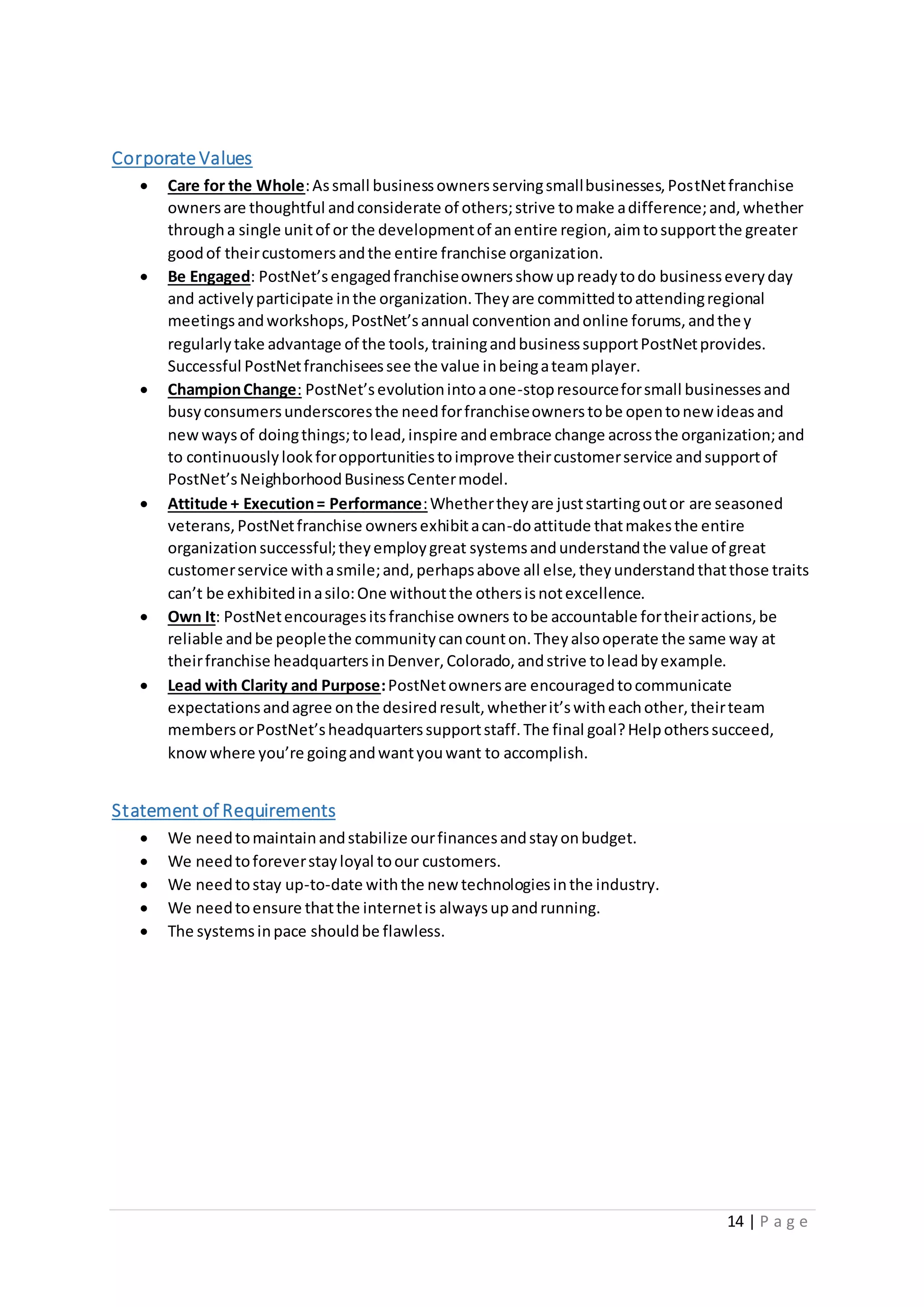14 | P a g e
Corporate Values
 Care for the Whole:Assmall businessownersservingsmallbusinesses,PostNetfranchise
ownersare thoughtful andconsiderate of others;strive tomake adifference;and,whether
througha single unitof or the developmentof anentire region,aimtosupportthe greater
goodof theircustomersandthe entire franchise organization.
 Be Engaged: PostNet’sengagedfranchiseownersshow upreadytodo businesseveryday
and activelyparticipate inthe organization.Theyare committedtoattendingregional
meetingsandworkshops,PostNet’sannual conventionandonline forums,andthey
regularlytake advantage of the tools,trainingandbusinesssupportPostNetprovides.
Successful PostNetfranchiseessee the value inbeingateamplayer.
 ChampionChange: PostNet’sevolutionintoaone-stopresourceforsmall businessesand
busyconsumersunderscoresthe needforfranchiseownerstobe opentonew ideasand
newwaysof doingthings;tolead,inspire andembrace change acrossthe organization;and
to continuouslylookforopportunitiestoimprove theircustomerservice andsupportof
PostNet’sNeighborhoodBusinessCentermodel.
 Attitude + Execution= Performance:Whethertheyare juststartingoutor are seasoned
veterans,PostNetfranchise ownersexhibitacan-doattitude thatmakesthe entire
organizationsuccessful;theyemploygreat systemsandunderstandthe value of great
customerservice withasmile;and,perhapsabove all else,theyunderstandthatthose traits
can’t be exhibitedinasilo:One withoutthe othersisnotexcellence.
 Own It: PostNetencouragesitsfranchise owners tobe accountable fortheiractions,be
reliable andbe peoplethe communitycancounton.Theyalsooperate the same way at
theirfranchise headquartersinDenver,Colorado,andstrive toleadbyexample.
 Lead with Clarity and Purpose:PostNetownersare encouragedtocommunicate
expectationsandagree onthe desiredresult,whetherit’switheachother,theirteam
membersorPostNet’sheadquarterssupportstaff.The final goal?Helpotherssucceed,
knowwhere you’re goingandwantyouwant to accomplish.
Statement of Requirements
 We needtomaintainandstabilize ourfinancesandstayonbudget.
 We needtoforeverstayloyal toour customers.
 We needtostay up-to-date withthe new technologiesinthe industry.
 We needtoensure thatthe internetis alwaysupandrunning.
 The systemsinpace shouldbe flawless.
 
