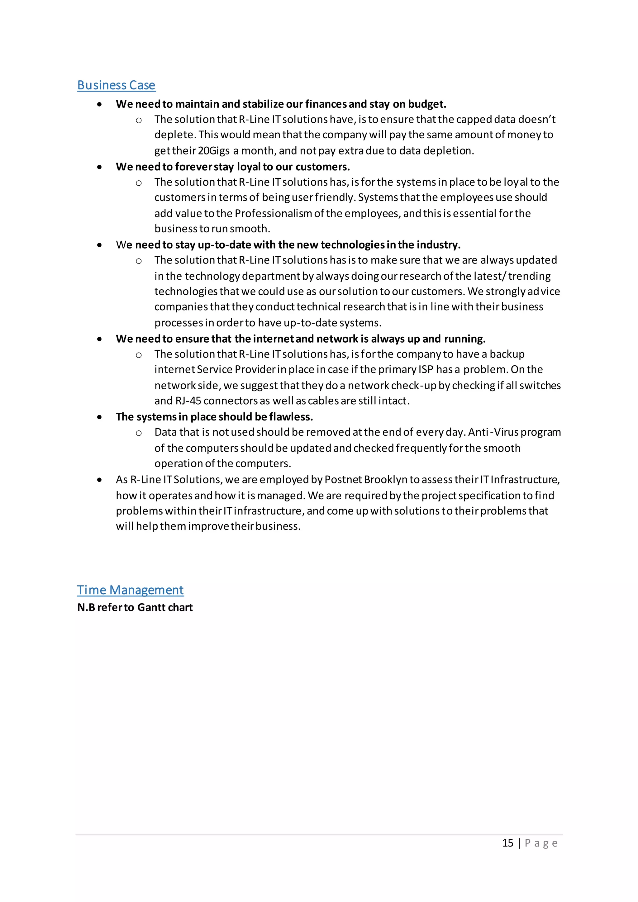 15 | P a g e
Business Case
 We needto maintain and stabilize our financesand stay on budget.
o The solutionthatR-Line ITsolutionshave,istoensure thatthe cappeddata doesn’t
deplete.Thiswould meanthatthe companywill paythe same amountof moneyto
gettheir20Gigs a month,and notpay extradue to data depletion.
 We needto foreverstay loyal to our customers.
o The solutionthatR-Line ITsolutionshas,isforthe systemsinplace tobe loyal to the
customersintermsof beinguserfriendly.Systemsthatthe employeesuse should
add value tothe Professionalismof the employees,andthisisessential forthe
businesstorunsmooth.
 We needto stay up-to-date with the new technologiesinthe industry.
o The solutionthatR-Line ITsolutionshasisto make sure that we are alwaysupdated
inthe technologydepartmentbyalwaysdoingourresearchof the latest/trending
technologiesthatwe coulduse as oursolutiontoour customers.We stronglyadvice
companiesthattheyconducttechnical researchthatisin line withtheirbusiness
processesinorderto have up-to-date systems.
 We needto ensure that the internetand network is always up and running.
o The solutionthatR-Line ITsolutionshas,isforthe companyto have a backup
internetService Providerinplace incase if the primaryISP hasa problem.Onthe
networkside,we suggestthattheydoa networkcheck-upbycheckingif all switches
and RJ-45 connectorsas well ascablesare still intact.
 The systemsin place should be flawless.
o Data that is notusedshouldbe removedatthe endof everyday.Anti-Virusprogram
of the computersshouldbe updatedandcheckedfrequentlyforthe smooth
operationof the computers.
 As R-Line ITSolutions,we are employedbyPostnetBrooklyntoassesstheirITInfrastructure,
howit operatesandhowit ismanaged.We are requiredbythe projectspecificationtofind
problemswithintheirITinfrastructure,andcome upwithsolutionstotheirproblemsthat
will helpthemimprovetheirbusiness.
Time Management
N.B referto Gantt chart
 