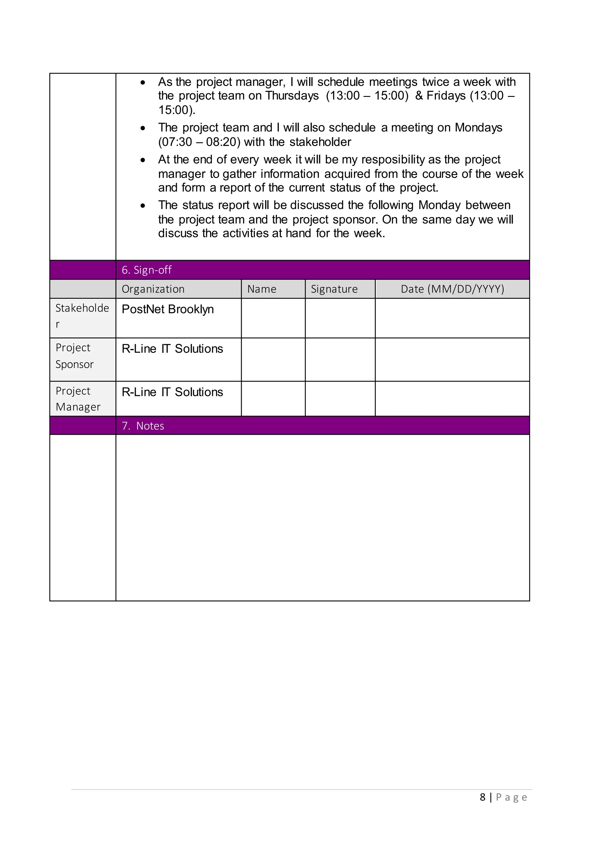 8 | P a g e
 As the project manager, I will schedule meetings twice a week with
the project team on Thursdays (13:00 – 15:00) & Fridays (13:00 –
15:00).
 The project team and I will also schedule a meeting on Mondays
(07:30 – 08:20) with the stakeholder
 At the end of every week it will be my resposibility as the project
manager to gather information acquired from the course of the week
and form a report of the current status of the project.
 The status report will be discussed the following Monday between
the project team and the project sponsor. On the same day we will
discuss the activities at hand for the week.
6. Sign-off
Organization Name Signature Date (MM/DD/YYYY)
Stakeholde
r
PostNet Brooklyn
Project
Sponsor
R-Line IT Solutions
Project
Manager
R-Line IT Solutions
7. Notes
 
