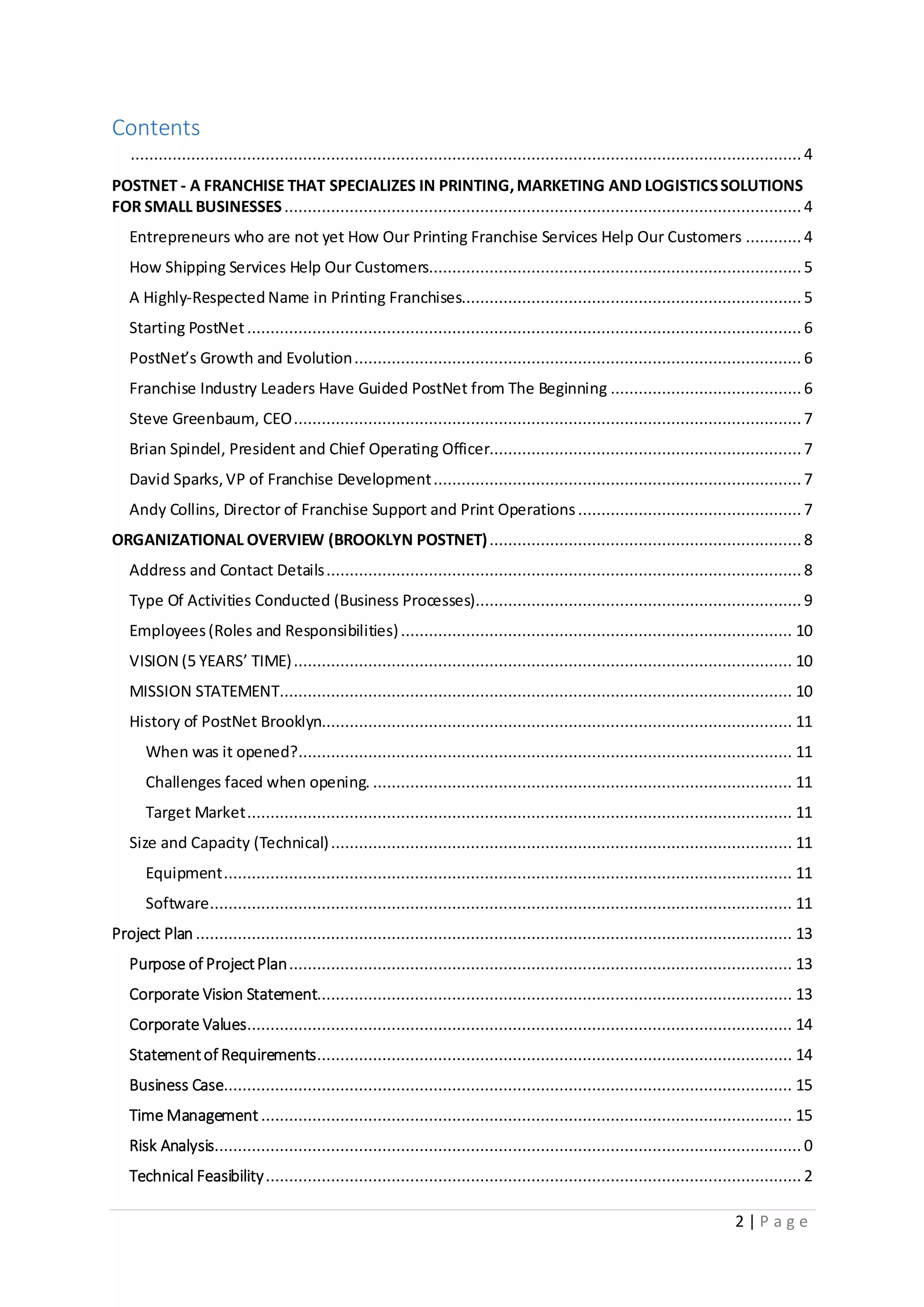2 | P a g e
Contents
................................................................................................................................................ 4
POSTNET - A FRANCHISE THAT SPECIALIZES IN PRINTING,MARKETING AND LOGISTICSSOLUTIONS
FOR SMALL BUSINESSES............................................................................................................... 4
Entrepreneurs who are not yet How Our Printing Franchise Services Help Our Customers ............ 4
How Shipping Services Help Our Customers................................................................................ 5
A Highly-Respected Name in Printing Franchises.........................................................................5
Starting PostNet....................................................................................................................... 6
PostNet’s Growth and Evolution................................................................................................ 6
Franchise Industry Leaders Have Guided PostNet from The Beginning .........................................6
Steve Greenbaum, CEO............................................................................................................. 7
Brian Spindel, President and Chief Operating Officer...................................................................7
David Sparks,VP of Franchise Development............................................................................... 7
Andy Collins, Director of Franchise Support and Print Operations................................................ 7
ORGANIZATIONAL OVERVIEW (BROOKLYN POSTNET)...................................................................8
Address and Contact Details......................................................................................................8
Type Of Activities Conducted (Business Processes)......................................................................9
Employees(Roles and Responsibilities).................................................................................... 10
VISION (5 YEARS’ TIME)........................................................................................................... 10
MISSION STATEMENT.............................................................................................................. 10
History of PostNet Brooklyn..................................................................................................... 11
When was it opened?.......................................................................................................... 11
Challenges faced when opening. .......................................................................................... 11
Target Market..................................................................................................................... 11
Size and Capacity (Technical)................................................................................................... 11
Equipment.......................................................................................................................... 11
Software............................................................................................................................. 11
Project Plan ................................................................................................................................ 13
Purpose of ProjectPlan............................................................................................................ 13
Corporate Vision Statement...................................................................................................... 13
Corporate Values..................................................................................................................... 14
Statementof Requirements...................................................................................................... 14
Business Case.......................................................................................................................... 15
Time Management .................................................................................................................. 15
Risk Analysis.............................................................................................................................. 0
Technical Feasibility................................................................................................................... 2
 