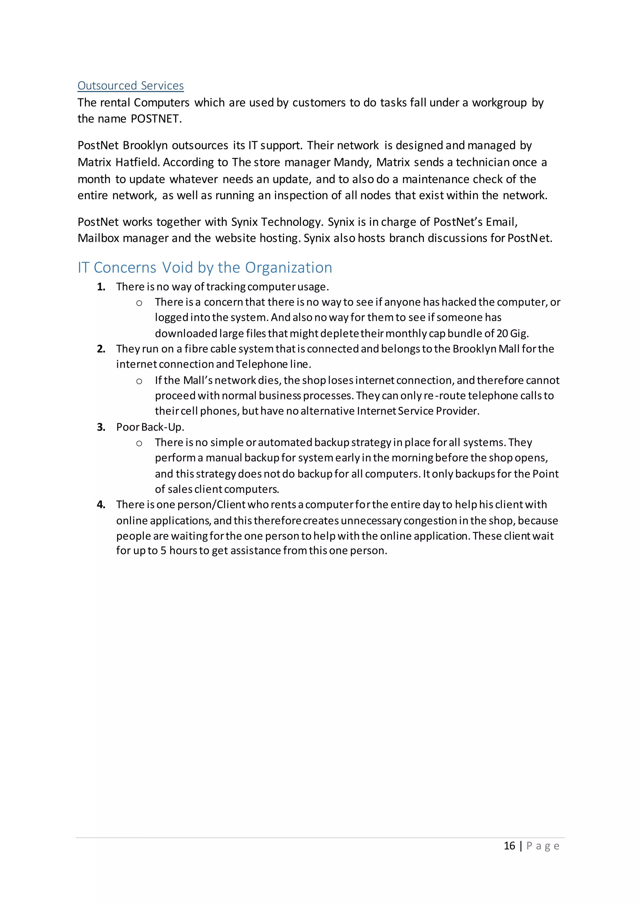 16 | P a g e
Outsourced Services
The rental Computers which are used by customers to do tasks fall under a workgroup by
the name POSTNET.
PostNet Brooklyn outsources its IT support. Their network is designed and managed by
Matrix Hatfield. According to The store manager Mandy, Matrix sends a technician once a
month to update whatever needs an update, and to also do a maintenance check of the
entire network, as well as running an inspection of all nodes that exist within the network.
PostNet works together with Synix Technology. Synix is in charge of PostNet’s Email,
Mailbox manager and the website hosting. Synix also hosts branch discussions for PostNet.
IT Concerns Void by the Organization
1. There isno way of trackingcomputerusage.
o There isa concernthat there isno wayto see if anyone hashackedthe computer,or
loggedintothe system.Andalsonowayfor themto see if someone has
downloadedlarge filesthatmightdepletetheirmonthlycapbundle of 20 Gig.
2. Theyrun on a fibre cable systemthatisconnectedandbelongstothe BrooklynMall forthe
internetconnectionandTelephone line.
o If the Mall’snetworkdies,the shoplosesinternetconnection,andtherefore cannot
proceedwithnormal businessprocesses.Theycanonlyre-route telephone callsto
theircell phones,buthave noalternative InternetService Provider.
3. PoorBack-Up.
o There isno simple orautomatedbackupstrategyinplace forall systems.They
performa manual backupfor systemearlyinthe morningbefore the shopopens,
and thisstrategydoesnotdo backupfor all computers.Itonlybackupsfor the Point
of salesclientcomputers.
4. There isone person/Clientwhorentsacomputerforthe entire dayto helphisclientwith
online applications,andthisthereforecreatesunnecessarycongestioninthe shop,because
people are waitingforthe one persontohelpwiththe online application.These clientwait
for upto 5 hoursto get assistance fromthisone person.
 