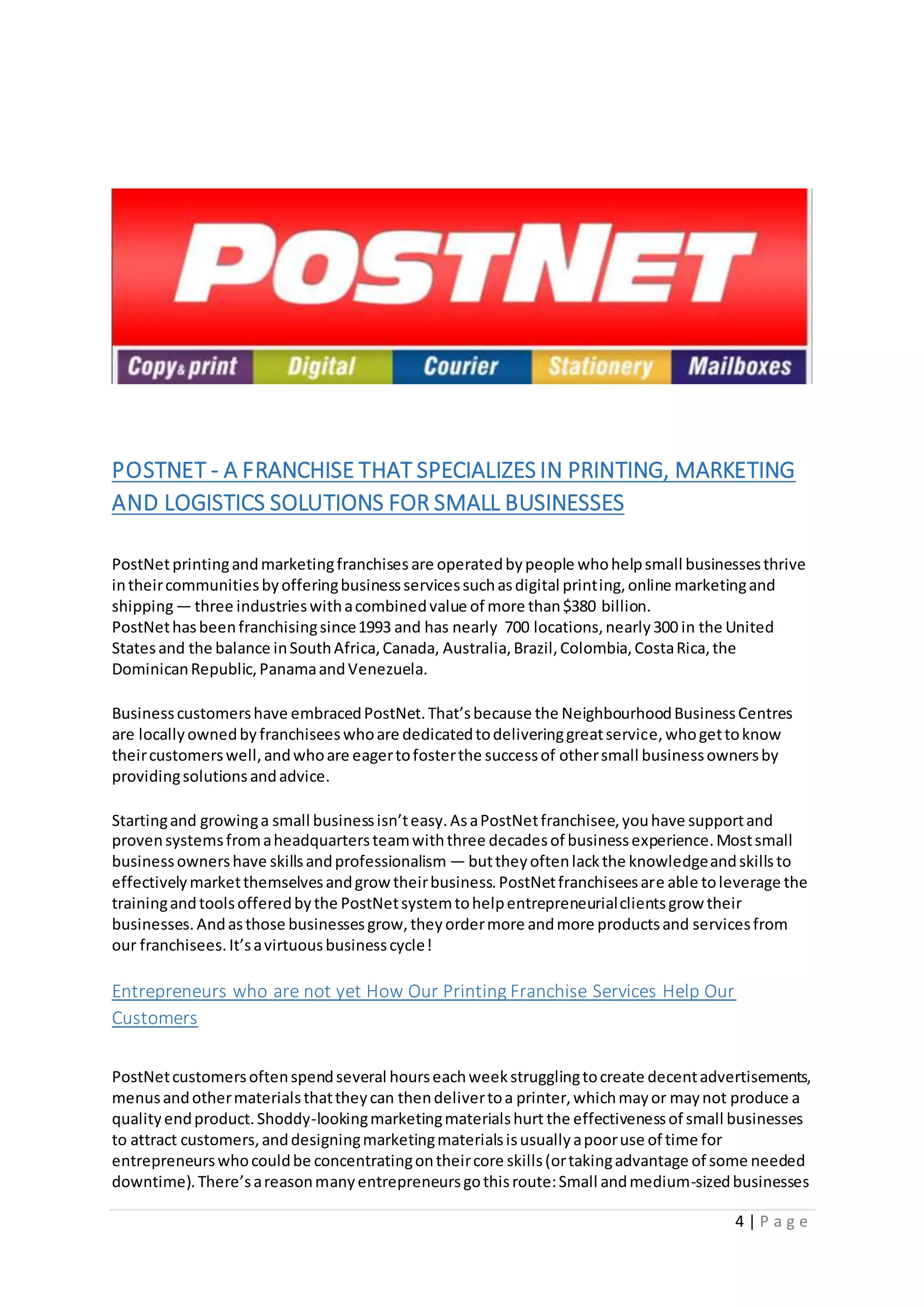 4 | P a g e
POSTNET - A FRANCHISE THAT SPECIALIZES IN PRINTING, MARKETING
AND LOGISTICS SOLUTIONS FOR SMALL BUSINESSES
PostNetprintingandmarketingfranchises are operatedbypeople whohelpsmall businessesthrive
intheircommunitiesbyofferingbusinessservicessuchasdigital printing,online marketingand
shipping— three industrieswithacombinedvalue of more than$380 billion.
PostNethasbeenfranchisingsince1993 and has nearly 700 locations,nearly300 in the United
Statesand the balance inSouthAfrica,Canada, Australia,Brazil,Colombia,CostaRica,the
DominicanRepublic,PanamaandVenezuela.
Businesscustomershave embracedPostNet.That’sbecause the NeighbourhoodBusinessCentres
are locallyownedbyfranchiseeswhoare dedicatedtodeliveringgreatservice,whogettoknow
theircustomerswell,andwhoare eagertofosterthe successof othersmall businessownersby
providingsolutionsandadvice.
Startingand growinga small businessisn’teasy.AsaPostNetfranchisee,youhave supportand
provensystemsfromaheadquartersteamwiththree decadesof businessexperience.Mostsmall
businessownershave skillsandprofessionalism — buttheyoftenlackthe knowledgeandskillsto
effectivelymarketthemselvesandgrowtheirbusiness.PostNetfranchiseesare able toleverage the
trainingandtoolsofferedbythe PostNetsystemtohelpentrepreneurialclientsgrow their
businesses.Andasthose businessesgrow,theyordermore andmore productsand servicesfrom
our franchisees.It’savirtuousbusinesscycle!
Entrepreneurs who are not yet How Our Printing Franchise Services Help Our
Customers
PostNetcustomersoftenspendseveral hourseachweekstrugglingtocreate decentadvertisements,
menusandothermaterialsthattheycan thendelivertoa printer,whichmayor maynot produce a
qualityendproduct.Shoddy-lookingmarketingmaterialshurt the effectivenessof small businesses
to attract customers,anddesigningmarketingmaterialsisusuallyapooruse of time for
entrepreneurswhocouldbe concentratingontheircore skills(ortakingadvantage of some needed
downtime).There’sareasonmanyentrepreneursgothisroute:Small andmedium-sizedbusinesses
 