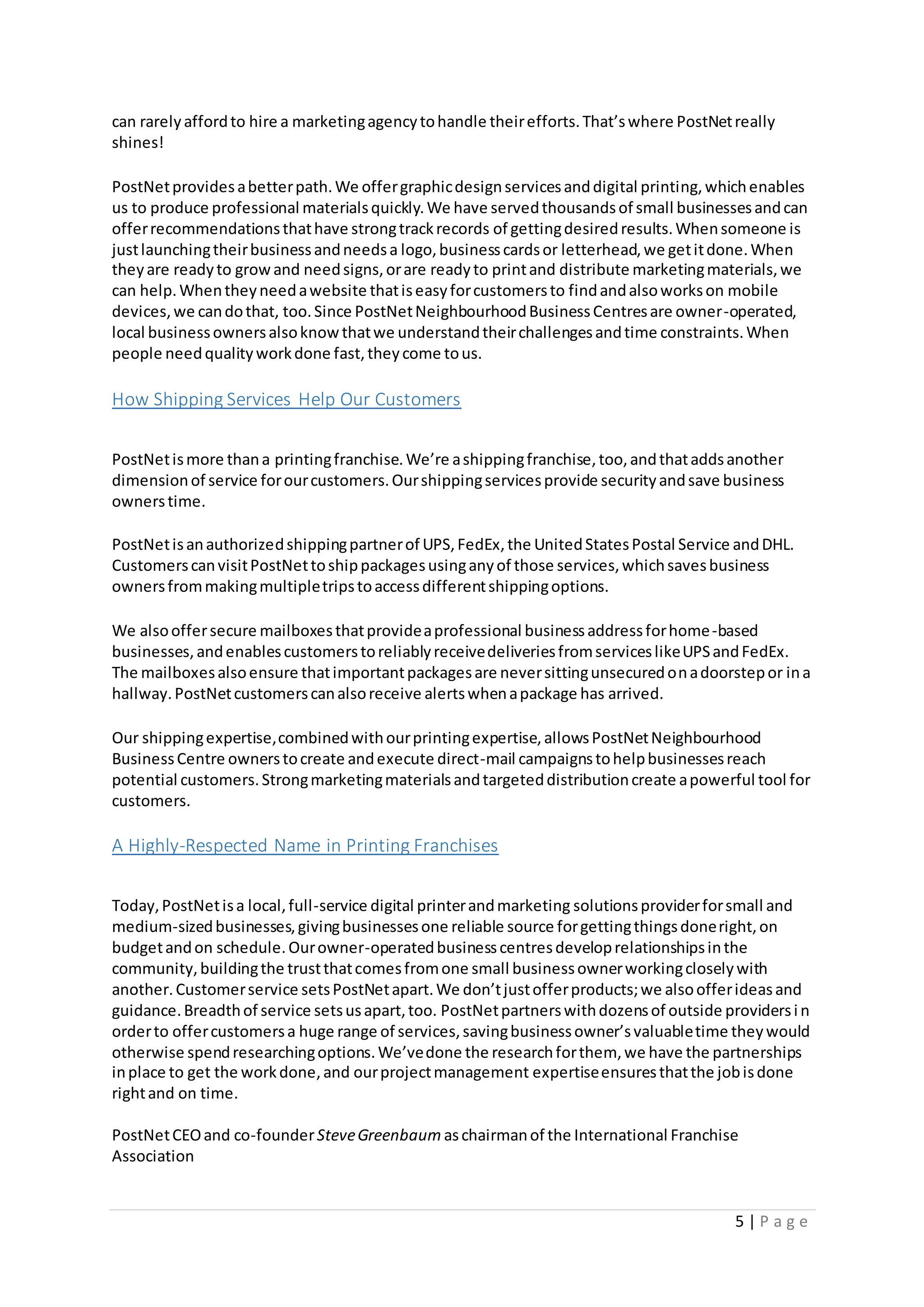5 | P a g e
can rarelyaffordto hire a marketingagencytohandle theirefforts.That’swhere PostNetreally
shines!
PostNetprovidesabetterpath.We offergraphicdesignservicesanddigital printing,whichenables
us to produce professional materialsquickly.We have servedthousandsof small businessesandcan
offerrecommendationsthathave strongtrackrecords of gettingdesiredresults.Whensomeone is
justlaunchingtheirbusinessandneedsa logo,businesscardsor letterhead,we getitdone.When
theyare readyto growand needsigns,orare readyto printand distribute marketingmaterials,we
can help.Whentheyneedawebsite thatiseasyforcustomersto findandalsoworkson mobile
devices,we candothat, too.Since PostNetNeighbourhoodBusinessCentresare owner-operated,
local businessownersalsoknowthatwe understandtheirchallengesandtime constraints.When
people needqualityworkdone fast,theycome tous.
How Shipping Services Help Our Customers
PostNetismore thana printingfranchise.We’re ashippingfranchise,too,andthataddsanother
dimensionof service forourcustomers.Ourshippingservicesprovide securityandsave business
ownerstime.
PostNetisanauthorizedshippingpartnerof UPS,FedEx,the UnitedStatesPostal Service andDHL.
CustomerscanvisitPostNettoshippackagesusinganyof those services,whichsavesbusiness
ownersfrommakingmultipletripstoaccessdifferentshippingoptions.
We alsooffersecure mailboxesthatprovideaprofessional businessaddressforhome-based
businesses,andenablescustomerstoreliablyreceivedeliveriesfromserviceslikeUPSandFedEx.
The mailboxesalsoensure thatimportantpackagesare neversittingunsecuredonadoorstepor ina
hallway.PostNetcustomerscanalsoreceive alertswhenapackage has arrived.
Our shippingexpertise,combinedwithourprintingexpertise,allowsPostNetNeighbourhood
BusinessCentre ownerstocreate andexecute direct-mail campaignstohelpbusinessesreach
potential customers.Strongmarketingmaterialsandtargeteddistributioncreate apowerful tool for
customers.
A Highly-Respected Name in Printing Franchises
Today,PostNetisa local,full-service digital printerandmarketing solutionsproviderforsmall and
medium-sizedbusinesses,givingbusinessesone reliable source forgettingthingsdoneright,on
budgetandon schedule.Ourowner-operatedbusinesscentresdeveloprelationshipsinthe
community,buildingthe trustthatcomesfromone small businessownerworkingcloselywith
another.Customerservice setsPostNetapart.We don’tjustofferproducts;we alsoofferideasand
guidance.Breadthof service setsusapart,too. PostNetpartnerswithdozensof outside providersi n
orderto offercustomersa huge range of services,savingbusinessowner’svaluabletime theywould
otherwise spendresearchingoptions.We’vedone the researchforthem, we have the partnerships
inplace to get the workdone,and ourprojectmanagement expertiseensuresthatthe jobisdone
rightand on time.
PostNetCEOand co-founderSteveGreenbaum aschairmanof the International Franchise
Association
 