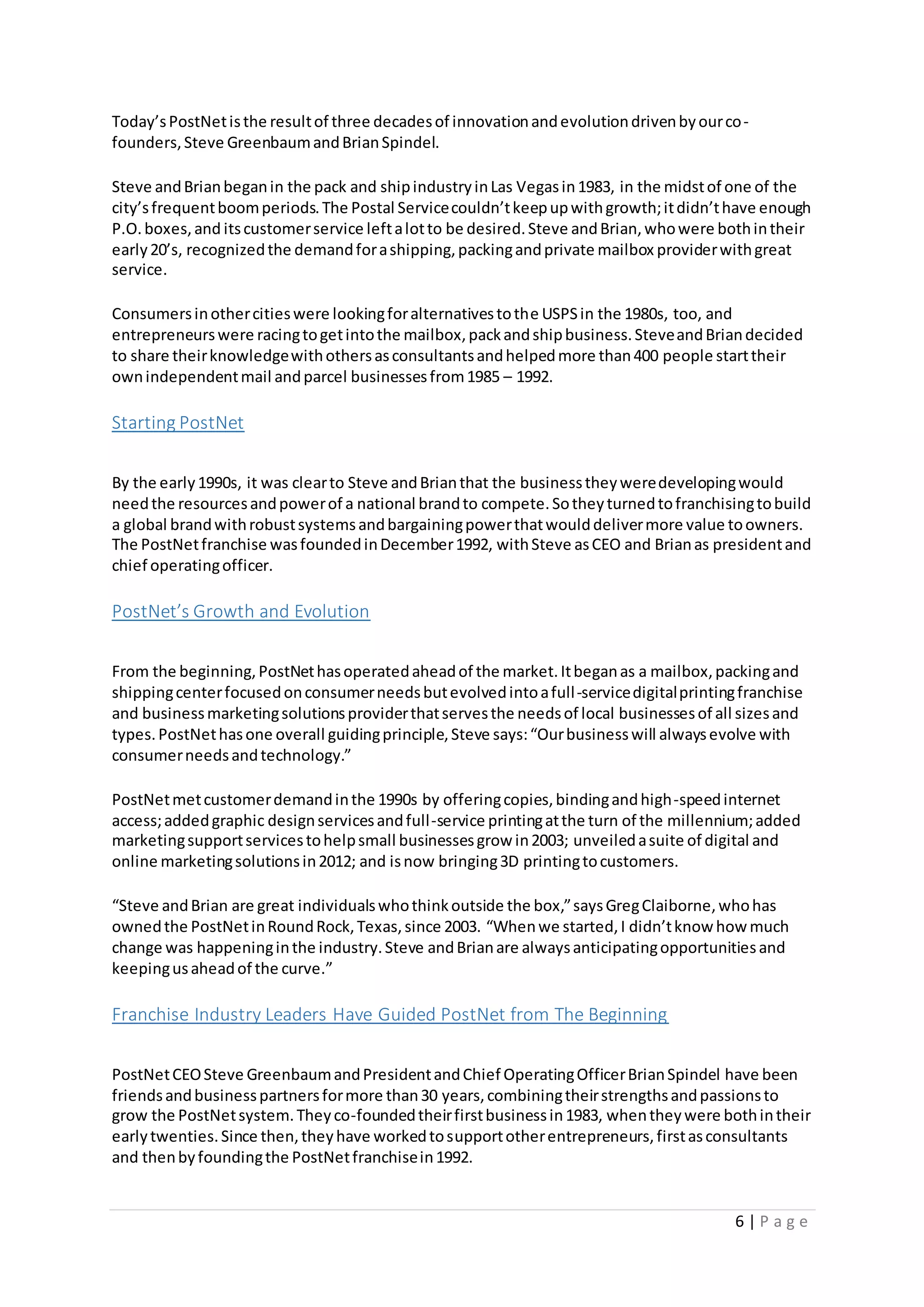 6 | P a g e
Today’sPostNetisthe resultof three decadesof innovationandevolutiondrivenbyourco-
founders,Steve GreenbaumandBrianSpindel.
Steve andBrianbeganin the pack and shipindustryinLas Vegasin1983, in the midstof one of the
city’sfrequentboomperiods.The Postal Servicecouldn’tkeepupwithgrowth;itdidn’thave enough
P.O.boxes,and itscustomerservice leftalotto be desired.Steve andBrian,whowere bothintheir
early20’s, recognizedthe demandforashipping,packingandprivate mailbox providerwithgreat
service.
Consumersinothercitieswere lookingforalternativestothe USPSin the 1980s, too, and
entrepreneurswere racingtogetintothe mailbox,packandshipbusiness.SteveandBriandecided
to share theirknowledgewithothersasconsultantsandhelpedmore than400 people starttheir
ownindependentmail andparcel businessesfrom1985 – 1992.
Starting PostNet
By the early1990s, it was clearto Steve andBrianthat the businesstheyweredevelopingwould
needthe resourcesandpowerof a national brandto compete.Sotheyturnedtofranchisingtobuild
a global brandwithrobustsystemsandbargainingpowerthatwoulddelivermore value toowners.
The PostNetfranchise wasfoundedinDecember1992, withSteve asCEO and Brianas presidentand
chief operatingofficer.
PostNet’s Growth and Evolution
From the beginning,PostNethasoperatedaheadof the market.Itbeganas a mailbox,packingand
shippingcenterfocusedonconsumerneedsbutevolvedintoafull-servicedigitalprintingfranchise
and businessmarketingsolutionsproviderthatservesthe needsof local businessesof all sizesand
types.PostNethasone overall guidingprinciple,Steve says:“Ourbusinesswill alwaysevolve with
consumerneedsandtechnology.”
PostNetmetcustomerdemandinthe 1990s by offeringcopies,bindingandhigh-speedinternet
access;addedgraphic designservicesandfull-service printingatthe turn of the millennium;added
marketingsupportservicestohelpsmall businessesgrow in2003; unveiledasuite of digital and
online marketingsolutionsin2012; and isnow bringing3D printingtocustomers.
“Steve andBrian are great individualswhothinkoutside the box,”saysGregClaiborne,whohas
ownedthe PostNetinRoundRock,Texas,since 2003. “Whenwe started,I didn’tknow how much
change was happeninginthe industry.Steve andBrianare alwaysanticipatingopportunitiesand
keepingusaheadof the curve.”
Franchise Industry Leaders Have Guided PostNet from The Beginning
PostNetCEOSteve GreenbaumandPresidentandChief OperatingOfficerBrianSpindel have been
friendsandbusinesspartnersformore than30 years,combiningtheirstrengthsandpassionsto
grow the PostNetsystem.Theyco-foundedtheirfirstbusinessin1983, whentheywere bothintheir
earlytwenties.Since then,theyhave workedtosupportotherentrepreneurs,firstasconsultants
and thenbyfoundingthe PostNetfranchisein1992.
 
