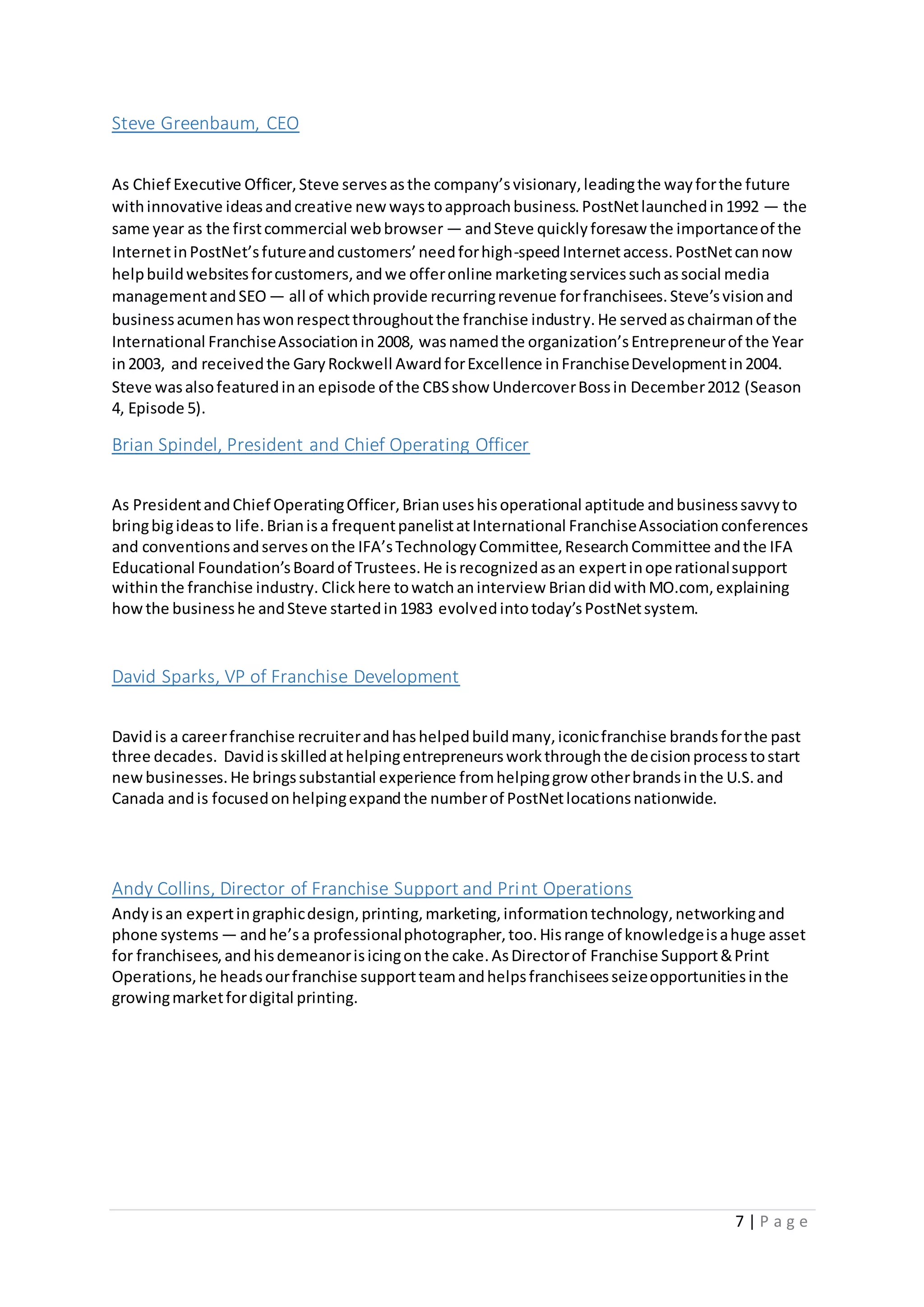 7 | P a g e
Steve Greenbaum, CEO
As Chief Executive Officer,Steve servesasthe company’svisionary,leadingthe wayforthe future
withinnovative ideasandcreative new waystoapproachbusiness.PostNetlaunchedin1992 — the
same year as the firstcommercial webbrowser — andSteve quicklyforesaw the importanceof the
InternetinPostNet’sfutureandcustomers’needforhigh-speedInternetaccess.PostNetcannow
helpbuildwebsitesforcustomers,andwe offeronline marketingservicessuchassocial media
managementandSEO — all of whichprovide recurringrevenue forfranchisees.Steve’svisionand
businessacumenhaswonrespectthroughoutthe franchise industry.He servedaschairmanof the
International FranchiseAssociationin2008, wasnamedthe organization’sEntrepreneurof the Year
in2003, and receivedthe GaryRockwell AwardforExcellence inFranchiseDevelopmentin2004.
Steve wasalsofeaturedinan episode of the CBSshow UndercoverBossin December2012 (Season
4, Episode 5).
Brian Spindel, President and Chief Operating Officer
As PresidentandChief OperatingOfficer,Brianuseshisoperational aptitude andbusinesssavvyto
bringbigideasto life.Brianisa frequentpanelistatInternational FranchiseAssociationconferences
and conventionsandservesonthe IFA’sTechnologyCommittee,ResearchCommittee andthe IFA
Educational Foundation’sBoardof Trustees.He isrecognizedasan expertinoperationalsupport
withinthe franchise industry. Clickhere towatchaninterview BriandidwithMO.com, explaining
howthe businesshe andSteve startedin1983 evolvedintotoday’sPostNetsystem.
David Sparks, VP of Franchise Development
Davidis a careerfranchise recruiterandhashelpedbuildmany,iconicfranchise brandsforthe past
three decades. Davidisskilledathelpingentrepreneursworkthroughthe decisionprocesstostart
newbusinesses.He bringssubstantial experience fromhelpinggrow otherbrandsinthe U.S.and
Canada andis focusedonhelpingexpandthe numberof PostNetlocationsnationwide.
Andy Collins, Director of Franchise Support and Print Operations
Andyisan expertingraphicdesign,printing,marketing,informationtechnology,networkingand
phone systems — andhe’sa professionalphotographer,too.Hisrange of knowledgeisahuge asset
for franchisees,andhisdemeanorisicingonthe cake.AsDirectorof Franchise Support&Print
Operations,he headsourfranchise supportteamandhelpsfranchiseesseizeopportunitiesinthe
growingmarketfordigital printing.
 