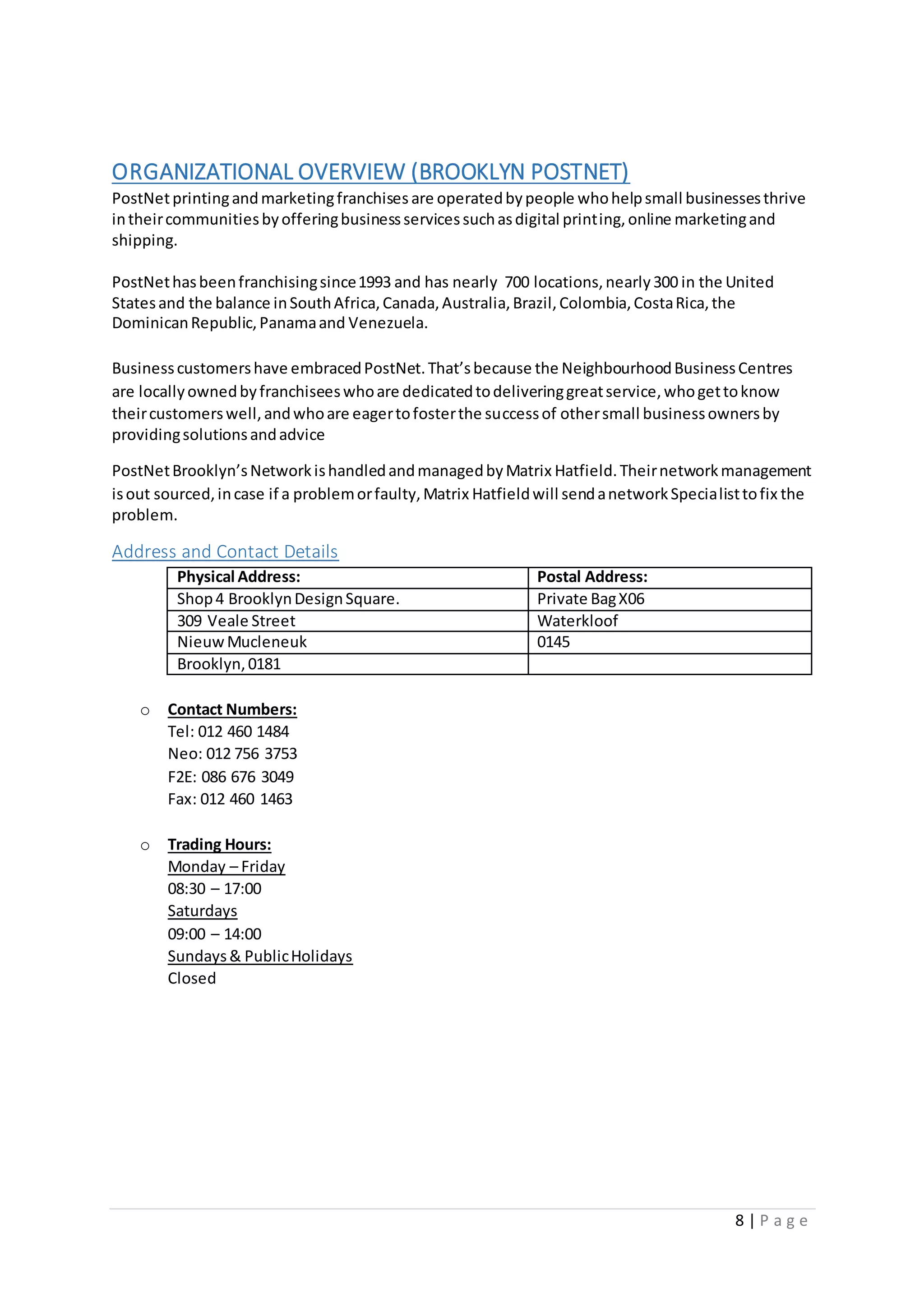 8 | P a g e
ORGANIZATIONAL OVERVIEW (BROOKLYN POSTNET)
PostNetprintingandmarketingfranchises are operatedbypeople whohelpsmall businessesthrive
intheircommunitiesbyofferingbusinessservicessuchasdigital printing,online marketingand
shipping.
PostNethasbeenfranchisingsince1993 and has nearly 700 locations,nearly300 in the United
Statesand the balance inSouthAfrica,Canada,Australia,Brazil,Colombia,CostaRica,the
DominicanRepublic,Panamaand Venezuela.
Businesscustomershave embracedPostNet.That’sbecause the NeighbourhoodBusinessCentres
are locallyownedbyfranchiseeswhoare dedicatedtodeliveringgreatservice,whogettoknow
theircustomerswell,andwhoare eagertofosterthe successof othersmall businessownersby
providingsolutionsandadvice
PostNetBrooklyn’sNetworkishandledandmanagedbyMatrix Hatfield.Theirnetworkmanagement
isout sourced,incase if a problemorfaulty,Matrix Hatfieldwill sendanetworkSpecialisttofix the
problem.
Address and Contact Details
Physical Address: Postal Address:
Shop4 BrooklynDesignSquare. Private BagX06
309 Veale Street Waterkloof
NieuwMucleneuk 0145
Brooklyn,0181
o Contact Numbers:
Tel: 012 460 1484
Neo: 012 756 3753
F2E: 086 676 3049
Fax: 012 460 1463
o Trading Hours:
Monday – Friday
08:30 – 17:00
Saturdays
09:00 – 14:00
Sundays& PublicHolidays
Closed
 