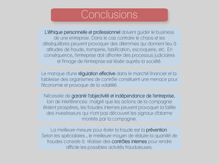 Conclusions
	
  
L'éthique personnelle et professionnel doivent guider le business
de une entreprise. Dans le cas contraire le chaos et les
déséquilibres peuvent provoquer des dilemmes qui donnent lieu à
attitudes de fraude, tromperie, falsification, escroquerie, etc. En
conséquence, l'entreprise doit affronter des processus judiciaires
et l'image de l'entreprise est lésée auprès la société.
Le manque d'une régulation effective dans le marché financier et la
faiblesse des organismes de contrôle constituent une menace pour
l'économie et provoque de la volatilité.
Nécessite de garantir l'objectivité et indépendance de l'entreprise,
loin de interférences: malgré que les actions de la compagnie
étaient prospères, les fraudes internes peuvent provoquer la faillite
des investisseurs qui n'ont pas découvert les signaux d'alarme
montrés par la compagnie.
La meilleure mesure pour éviter la fraude est la prévention.
Selon les spécialistes , le meilleure moyen de réduire la quantité de
fraudes consiste à réaliser des contrôles internes pour rendre
difficile les possibles activités frauduleuses.
 