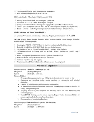 P a g e 2 | 4
 Configuration of Pre-set speed through digital input switch.
 Min / Max Frequency setting in the AC DRIVE.
PLC: Allen Bradley (Micrologix 1000), Siemens (S7-200)
 Reading the Electrical inputs and counting the I/O for PLC.
 Bifurcation of ANALOG / DISCRETE Inputs & Output.
 Wiring of Push buttons from External power supply to PLC (Sink Mode / Source Mode).
 Ladder Logic Development for Auto start / stop & Time Delay start / stop for packing machine.
 Timers / Counters / Maths Programming instructions for Controlling of different Process.
HMI (Panel View 300 Micro, Wincc Flexible):
 Creating Applications, Downloading / Uploading Program, Communication with PLC HMI
SCADA: Wonder ware’s In-touch, Siemens- Wincc, Siemens- Sentron Power Manager, Schneider
Electric- Power Monitoring Expert.
 Counting the INPUTS / OUTPUT from the chart for purchasing the SCADA systems.
 To decide RUNTIME or EDIT/RUNTIME Software for the Projects.
 Development of tags for Discrete input like Switch / Sensors / Relay feedback.
 Development of tags for Analog input like 4-20ma / 0-10V / 0-100mv for Level / Temp /
Pressure.
 MIMIC development with animation linking Tags with different devices.
 Real Time Trends for Level / Temp / Pressure Indications.
 Historical Trends for tags data logging.
 Process value based Alarm Indication for different devices of Analog input.
Professional Experience
Present Employer : Consulta Technologies Pvt. Ltd.
Designation : Sr. Project Engineer.
Period : 01/01/2013 to till date.
Responsibilities:
 Develop and execute automation and EMS projects. Commission the project on site.
 Organizing and Attending project related meetings, for commercial and technical
discussion.
 Planning for projects as per project annexure and its budget.
 As per requirement and environmental condition of site Designing Network Architecture for
Energy Management System.
 Assigning projects to junior engineers and following up for the same. Monitoring and
controlling projects.
 Create BOQ & Costing sheets for project enquiries. Prepare Techno Commercial Offers for
project enquiries, Order Booking Form for projects.
 Documentation of commissioned projects.
Previous Employer: Indian Builders Engineers & Contractors
Designation : Electric Supervisor
Period : 11/02/2011 to 15/09/2011
 