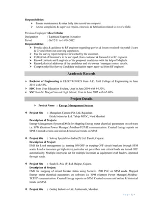 P a g e 3 | 4
Responsibilities:
 Ensure maintenance & enter daily data record on computer.
 Attend complaints & supervise repairs, renewals & fabrication related to electric field.
Previous Employer: Idea Cellular
Designation : Technical Support Executive
Period : 06/12/11 to 16/04/2012
Responsibilities:
 Provide data & guidance to RF engineer regarding queries & issues received via portal (I care
& Crystal) from out-sourcing companies.
 Use the survey report template forwarded by the customer.
 Collect list of Nominal’s to be surveyed, from customer & forward it to RF engineer.
 Record Latitude and Longitude of the proposed candidates with the help of MapInfo.
 Record physical addresses of the candidates and site owner / manager contact details.
 Complete the Site Survey Candidate evaluation report received from RF engineer.
Academic Records
 Bachelor of Engineering in ELECTRONICS from A.C. Patil College of Engineering in June
2010 with 55%.
 HSC from Uran Education Society, Uran in June 2004 with 64.50%.
 SSC from St. Marys Convent High School, Uran in June 2002 with 65.60%.
Project Details
 Project Name : Energy Management System.
 Project Site : Mangalam Cement Pvt. Ltd. Rajasthan
Exide Industries Ltd. Taloja MIDC, Navi Mumbai
Description of Projects:
Energy Management System (EMS) for Mapping Energy meter electrical parameters on software
i.e. SPM (Sentron Power Manager).Modbus-TCP/IP communication. Created Energy reports on
SPM. Created screens and online & historical trends on SPM.
 Project Site : Solvay Specialities India (P) Ltd. Panoli, Gujarat.
Description of Project:
EMS for Load management i.e. turning ON/OFF or tripping OFF circuit breakers through SPM
scada. Load at incomers go high above particular set point then non critical loads are turned OFF
automatically. Multiple interlocks set for multiple incomers & equipment level feeders, operated
through scada.
 Project Site : Sandvik Asia (P) Ltd. Raipur, Gujarat.
Description of Project:
EMS for mapping of circuit breaker status using Siemens 1500 PLC on SPM scada. Mapped
Energy meter electrical parameters on software i.e. SPM (Sentron Power Manager).Modbus-
TCP/IP communication. Created Energy reports on SPM. Created screens and online & historical
trends on SPM.
 Project Site : Godrej Industries Ltd. Ambernath, Mumbai.
 