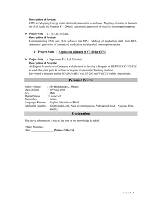 P a g e 4 | 4
Description of Project:
EMS for Mapping Energy meter electrical parameters on software. Mapping of status of breakers
on EMS scada via Siemens S7 1200 plc. Automatic generation of electrical consumption reports.
 Project Site : ITC Ltd. Kolkata.
Description of Project:
Communicating EMS and DCS software via OPC. Fetching of production data from DCS.
Automatic generation of customized production and electrical consumption reports.
 Project Name : Application software in S7 200 for OEM.
 Project Site : Supersonic Pvt. Ltd. Mumbai.
Description of Projects:
An Engine Manufacturer Company with the task to develop a Program in SIEMENS S7-200 PLC
to wash the spare parts & turbines of engines in automatic Washing machine.
Developed a program and its SCADA in HMI via, S7-200 and WinCC Flexible respectively.
Personal Profile
Father’s Name : Mr. Bhalchandra J. Mhatre
Date of Birth : 30th
May 1986
Sex : Male
Marital Status : Unmarried
Nationality : Indian
Languages Known : English, Marathi and Hindi
Permanent Address : Sristhi Sadan, opp. Naik swimming pool, Ambikawadi road – Nagoan, Uran.
400702.
Declaration
The above information is true to the best of my knowledge & belief.
(Place: Mumbai)
Date: ________________ (Sumeet Mhatre)
 