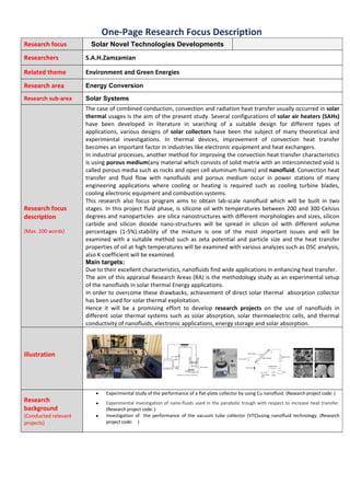 One‐Page Research Focus Description  
Research focus   Solar Novel Technologies Developments   
Researchers  S.A.H.Zamzamian  
Related theme  Environment and Green Energies 
Research area  Energy Conversion 
Research sub‐area  Solar Systems 
Research focus 
description 
(Max. 200 words) 
The case of combined conduction, convection and radiation heat transfer usually occurred in solar 
thermal usages is the aim of the present study. Several configurations of solar air heaters (SAHs) 
have  been  developed  in  literature  in  searching  of  a  suitable  design  for  different  types  of 
applications,  various  designs  of  solar  collectors  have  been  the  subject  of  many  theoretical  and 
experimental  investigations.  In  thermal  devices,  improvement  of  convection  heat  transfer 
becomes an important factor in industries like electronic equipment and heat exchangers. 
In industrial processes, another method for improving the convection heat transfer characteristics 
is using porous medium(any material which consists of solid matrix with an interconnected void is 
called porous media such as rocks and open cell aluminum foams) and nanofluid. Convection heat 
transfer  and  fluid  flow  with  nanofluids  and  porous  medium  occur  in  power  stations  of  many 
engineering  applications  where  cooling  or  heating  is  required  such  as  cooling  turbine  blades, 
cooling electronic equipment and combustion systems.
This  research  also  focus  program  aims  to  obtain  lab‐scale  nanofluid  which  will  be  built  in  two 
stages. In this project fluid phase, is silicone oil with temperatures between 200 and 300 Celsius 
degrees and nanoparticles  are silica nanostructures with different morphologies and sizes, silicon 
carbide  and  silicon  dioxide  nano‐structures  will  be  spread  in  silicon  oil  with  different  volume 
percentages  (1‐5%).stability  of  the  mixture  is  one  of  the  most  important  issues  and  will  be 
examined with a suitable method such as zeta potential and particle size and the heat transfer 
properties of oil at high temperatures will be examined with various analyzes such as DSC analysis, 
also K coefficient will be examined. 
Main targets:
Due to their excellent characteristics, nanofluids find wide applications in enhancing heat transfer.  
The aim of this appraisal Research Areas (RA) is the methodology study as an experimental setup 
of the nanofluids in solar thermal Energy applications.  
In order to overcome these drawbacks, achievement of direct solar thermal  absorption collector 
has been used for solar thermal exploitation. 
Hence  it  will  be  a  promising  effort  to  develop  research  projects  on  the  use  of  nanofluids  in 
different solar thermal systems such as solar absorption, solar thermoelectric cells, and thermal 
conductivity of nanofluids, electronic applications, energy storage and solar absorption. 
illustration 
 
 
 
Research 
background 
(Conducted relevant 
projects) 
 Experimental study of the performance of a flat‐plate collector by using Cu nanofluid. (Research project code: ) 
 Experimental investigation of nano‐fluids used in the parabolic trough with respect to increase heat transfer. 
(Research project code: ) 
 Investigation  of    the  performance  of  the  vacuum  tube  collector  (VTC)using  nanofluid  technology. (Research 
project code:     ) 
 
 