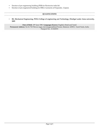Page 3 of 3
▪ Erection of pre engineering building (PEB) for Flextrocins india ltd.
▪ Erection of pre-engineered building for DRGL Garments at Porpandar , Gujarat.
QUALIFICATIONS
▪ BE, Mechanical Engineering, PSNA College of engineering and Technology, Dindigul under Anna university,
2005
Date of Birth: 18th June 1981~Languages Known: English, Hindi and Tamil
Permanent Address: No 8, P M Thevar nagar, Jeevanagar,Jaihind Puram, Madurai -625011, Tamil Nadu, India
Passport No: Z 2145272
 