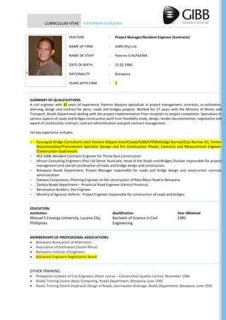 CURRICULUM VITAE PATERNON ALPAJORA
POSITION : Project Manager/Resident Engineer (Contracts)
NAME OF FIRM : GIBB (Pty) Ltd
NAME OF STAFF : Paterno G ALPAJORA
DATE OF BIRTH : 21.02.1960
NATIONALITY : Botswana
YEARS WITH FIRM : 7
SUMMARY OF QUALIFICATIONS:
A civil engineer with 30 years of experience, Paterno Alpajora specialises in project management, contracts, co-ordination,
planning, design and contract for dams, roads and bridges projects. Worked for 17 years with the Ministry of Works and
Transport, Roads Department dealing with the project implementation from inception to project completion. Specializes in
various aspects of roads and bridges construction work from feasibility study, design, tender documentation, negotiation and
award of construction contract, contract administration and post contract management.
His key experience includes:
 Kazungula Bridge Consultants Joint Venture (Nippon Koei/Chodai/GIBB/CPP/Bothakga Burrow/Zulu Burrow JV), Tender
Documentation/Procurement Specialist (Design and Pre Construction Phase), Contracts and Measurement Engineer
(Construction Supervision)
 ACE GIBB, Resident Contracts Engineer for Thune Dam Construction
 African Consulting Engineers (Pty) Ltd Senior Associate, Head of the Roads and Bridges Division responsible for project
management and overall coordination of roads and bridge design and construction
 Botswana Roads Department, Project Manager responsible for roads and bridge design and construction contract
administration
 Daewoo Corporation, Planning Engineer on the construction of Nata Maun Road in Botswana
 Zambia Roads Department – Provincial Road Engineer (Central Province)
 Renaissance Builders, Site Engineer
 Ministry of Agrarian Reform : Project Engineer responsible for construction of roads and bridges
EDUCATION:
Institution: Qualification: Year Obtained:
Manuel S Enverga University, Lucena City,
Phillipines
Bachelor of Science in Civil
Engineering
1985
MEMBERSHIPS OF PROFESSIONAL ASSOCIATIONS:
 Botswana Association of Arbitrators
 Association of Arbitrators (South Africa)
 Botswana Institute of Engineers
 Botswana Engineers Registration Board
OTHER TRAINING:
 Philippines Institute of Civil Engineers (Short course – Construction Quality Control, November 1986
 Roads Training Centre (Basic Computing, Roads Department, Botswana ,June 1992
 Roads Training Centre (Hydraulic Design of Roads, Stormwater Drainage, Roads Department, Botswana, June 1995
P
 