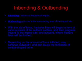 Inbending & Outbending
• Inbending- occurs at the point of impact.
• Outbending – occurs at the surrounding area of the impact site.
• With the aid of force, fractures lines will begin to form at
various points of the outbent surface, and then progress
inward to the impact site, and outward, where fracture
lines will be formed.
• Depending on the amount of force inflicted, may
continue outwardly, and can cause the formation of
wedge-shaped bone.
 